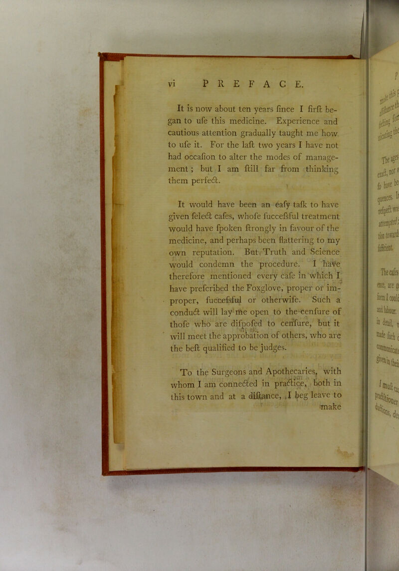 'rT I VI PREFACE. It is now about ten years fince I firft be- gan to ufe this medicine. Experience and cautious attention gradually taught me how to ufe it. For the laft two years I have not had occafion to alter the modes of manage- ment ; but I am flill far from thinking them perfec5l. It would have been an eafy talk to have given feledl cafes, whofe fuccefsful treatment would have fpoken ftrongly in favour of the medicine, and perhaps been flattering to my own reputation. But. Truth and Science would condemn the procedure. I haVe therefore mentioned every cafe in which I_ have prefcribed the Foxglove, proper or im- proper, fuccefsful or othefwife. Such a conduct will lay me open to the*cenfure of thofe who are difpofed to cehfure, but it J*i will meet the approbation of others, who are the bell qualified to be judges. t To the Surgeons and Apothecaries, with whom I am connected in practice, both in this town and at a diRance, *1 beg leave to make