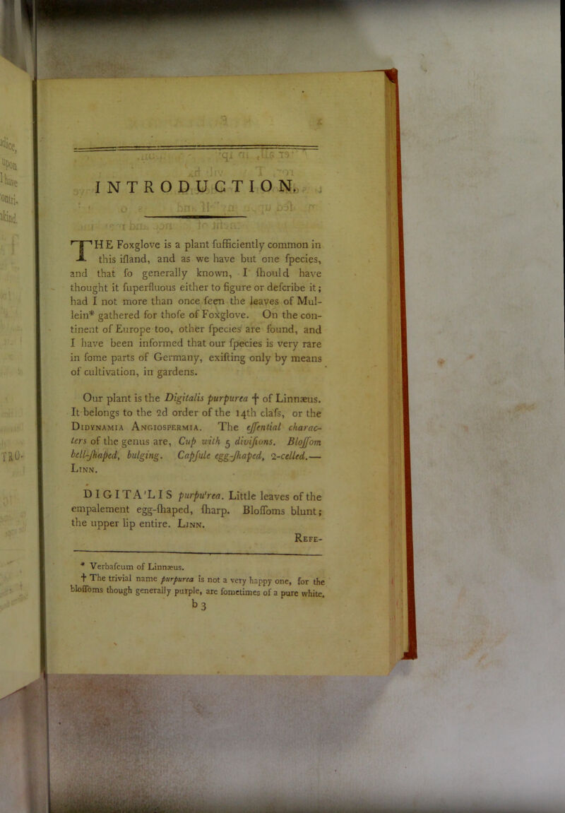 INTRODUCTION^ TH E Foxglove is a plant fufficiently common in this ifland, and as we have but one fpecies, and that fo generally known, I fhould have thought it fuperfluous either to figure or defcribe it; had I not more than once feen the leaves of Mul- lein^ gathered for thofe of Foxglove. On the con- tinent of Europe too, other fpecies are found, and I have been informed that our fpecies is very rare in fome parts of Germany, exifting only by means of cultivation, in gardens. Our plant is the Digitalis purpurea of Linnaeus. It belongs to the 2d order of the 14th clafs, or the Didynamia Angiospermia. The ejfential charac- ters of the genus are, Cup with ^ divijions. Blojfom bell-Jkaped, bulging. Capjule egg-Jhaped, ^-celled.— Linn. DIGITA'LIS piirpu'rea. Little leaves of the empalement egg-ftiaped, fharp. Bloflbms blunt; the upper lip entire. Linn. Refe- ■* Verbafcum of Linnaeus. ■f The trivial name purpurea is not a very happy one, for the bloflbms though generally purple, are fometimes of a pure white. t»3 % \ 'E