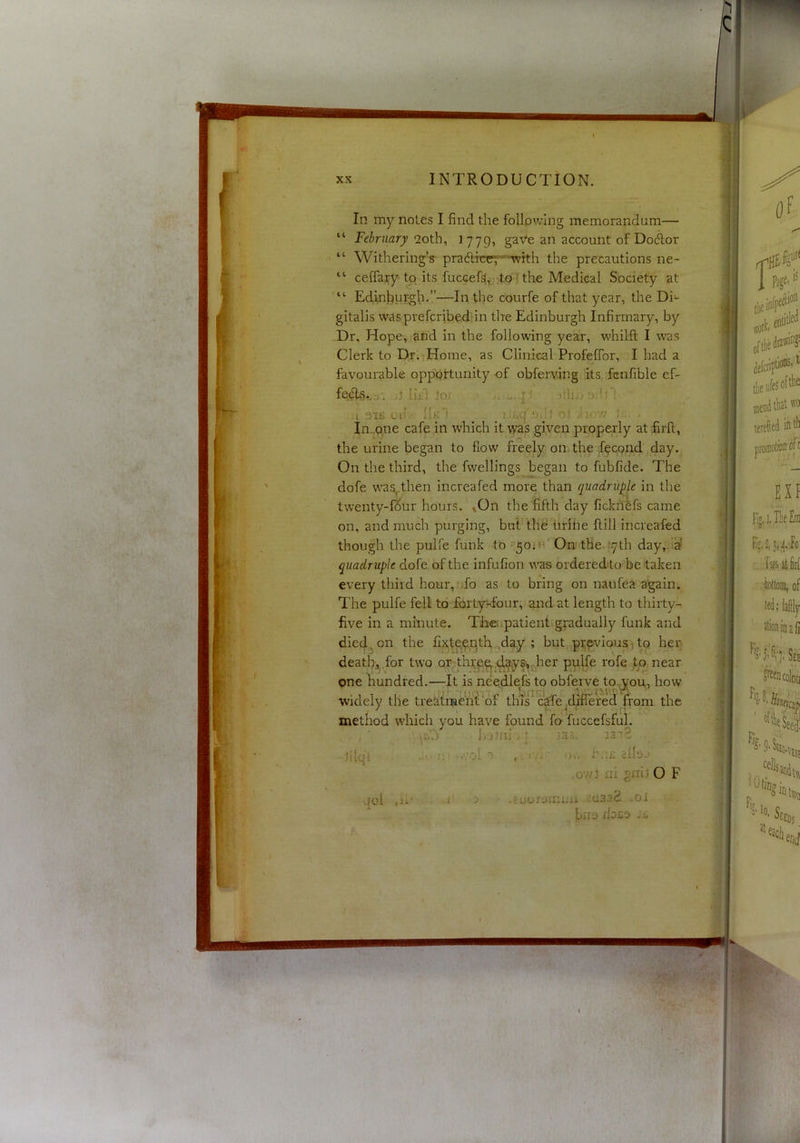 4 ; In my notes I find the following memorandum— “ February ooth^ ^779^ gave an account of Docdor “ Withering’s- pradlrcr^-'^with the precautions ne- “ ceffary to its fuccef^^j :tpT the Medical Society at Edhahwfgb-”—In the courfe of that year, the Di- gitalis wasprefcribediin tire Edinburgh Infirmary, by Dr. Hope, and in the following year, whilft I was Clerk to Dr-iHome, as Clinical ProfelTor, I had a favourable opportunity of obferving its :fenfible ef- J liH io.i iih... : 51K oil 11k t ^ ? 'diov/ t . In.,one cafe in which it was given properly at dfirll, dofe was,.then increafed more than quadruple in the twenty-f^ur hours. ^On the fifth day ficknefs came on, and much purging, but the iirihe Hill increafed though the pulfe funk to ^:50iH' On tHe.cyth day,h^ quadruple dofe of the infufion was orderedlo be taken The pulfe fell to -fortyTour, and at length to thirty- |i the urine began to flow freely on. the ;f?cond day. On the third, the fwellings began to fubfide. The every third hour, .fo as to bring on naufea again. five in a minute. Theupatient gradually funk and died^on the fixtp?.pth,,cd^y'; but previous,tq her; death;,,,for two or thrp^-i^s^J-ier pulfe rofe ,to near pne hundred.—It is needlefs to obferve to.,you, how widely the treatrne'hUof this'cWe^dillefedT^^ the method which you have found fo- fuccefsfiil. h;i)nj / ; \3.i~ 131?- J[(ql . i;; ./.’ol T ,owi nl O F 00.1 ,u‘ r j -Euor^jmuii aaaad ,.oi bno doBO -K