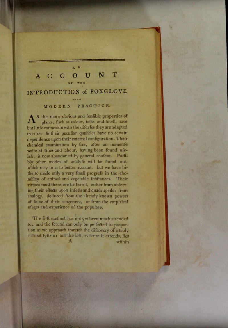 account or T H e INTRODUCTION of FOXGLOVE MODERN PRACTICE. S the more obvious and fenfible properties of plants, fuch as colour, tafte, and fmell, have but little connexion with the difeafes they are adapted to cure; fo their peculiar qualities have no certain dependence upon their external configuration. Their chemical examination by fire, after an immenfe wafte of time and labour, having been found ufe- lefs, is now abandoned by general confent. Poflfi- bly other modes of analyfis will be found out, which may turn to better account; but we have hi- therto made only a very fmall progrefs in the che- miftry of animal and vegetable fubftances. Their virtues muft therefore be learnt, either from obferv- ing their effedls upon infeds and quadrupeds; from analogy, deduced from the already known pow'ers of fome of their congenera, or from the empirical ufages and experience of the populace. The firft method has not yet been much attended to; and the fecond can only be perfe<5led in propor- tion as w’e approach towards the difcovery of a truly natural f\dlem; but the laft, as far as it extends, lies INTO A within