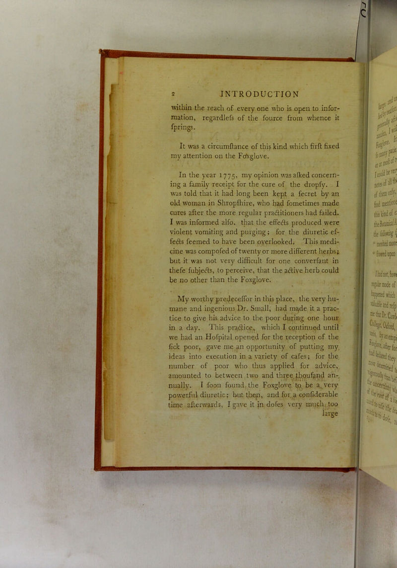 h IQ 2 INTRODUCTION within the reach of every one who is open to infor- mation, regardlefs of the fource from whence it fprings. It was a circumftance of thi? kind which firft fixed my attention on the Fo*!cglove. In the year 1775, my opinion was aiked concern- ing a family receipt for the cure of the dropfy. I was told that it had long been kept a fecret by an old woman in Shropfhire, who ha,d fometimes made cures after the more regular practitioners had failed. I was informed alfo, that the effedls produced were violent vomiting and purging; for the diuretic ef- fe(5ls feemed to have been overlooked; This medi- cine was compofed of twenty or more different herbs; but it was not very difficult for one converfant in thefe fubjecfls, to perceive, that the active herb could be no other tlran the Foxglove. My worthy predeceffor in this place, the very hu- mane and ingenious Dr, Small, had m^de it a prac- tice to give his advice to the poor dujcing one hour in a day. This pr^dficp^, which I continued until we had an Hofpital opened for the reception of the fick poor, gave me an ppportunity of putting my, ideas into execution in a variety of cafes; for the number of poor who thus applied for advice, amounted to between two and three |:h,Quf^n^ an- nually, I foon found; the Foxglove be a,^very powerful diuretic; but t,bep, and for,^a cpnfiderable time afterwards, I gave it in dofes very much(.too large