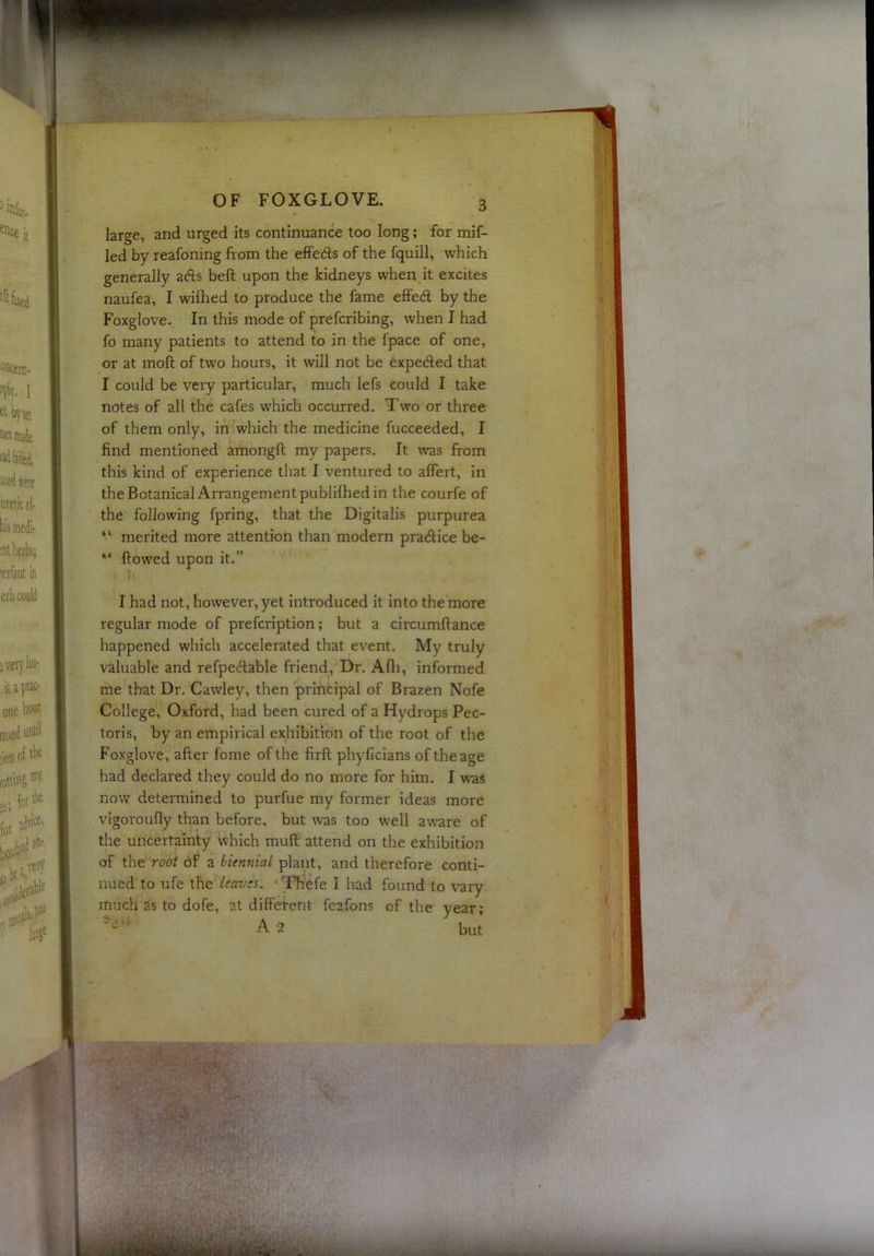 •-J' OF FOXGLOVE. large, and urged its continuance too long; for mif- led by reafoning from the effeds of the fquill, which generally ads heft upon the kidneys when it excites naufea, I wifhed to produce the fame effed by the Foxglove. In this mode of prefcribing, when I had fo many patients to attend to in the fpace of one, or at moft of two hours, it will not be expeded that I could be very particular, much lefs could I take notes of all the cafes which occurred. Two or three of them only, in which the medicine fucceeded, I find mentioned amongft my papers. It was from this kind of experience that I ventured to alTert, in the Botanical Arrangement publifhed in the courfe of the following fpring, that the Digitalis purpurea “ merited more attention than modern pradice be- “ flowed upon it.” I had not, however, yet introduced it into the more regular mode of prefcription; but a circumflance happened which accelerated that event. My truly valuable and refpedable friend. Dr. Afli, informed me that Dr. Cawley, then principal of Brazen Nofe College, Oxford, had been cured of a Hydrops Pec- toris, by an empirical exhibition of the root of the Foxglove, after fome of the firfl phyficians of the age had declared they could do no more for him. I was now determined to purfue my former ideas more vigoroufly than before, but was too well aware of the uncertainty which muft attend on the exhibition of the root of a biennial plant, and therefore conti- nued to ufe the /m/'w. Tfr'tife I had found to vary much 3s to dofe, at different feafons of the year; A 2 but /< ■