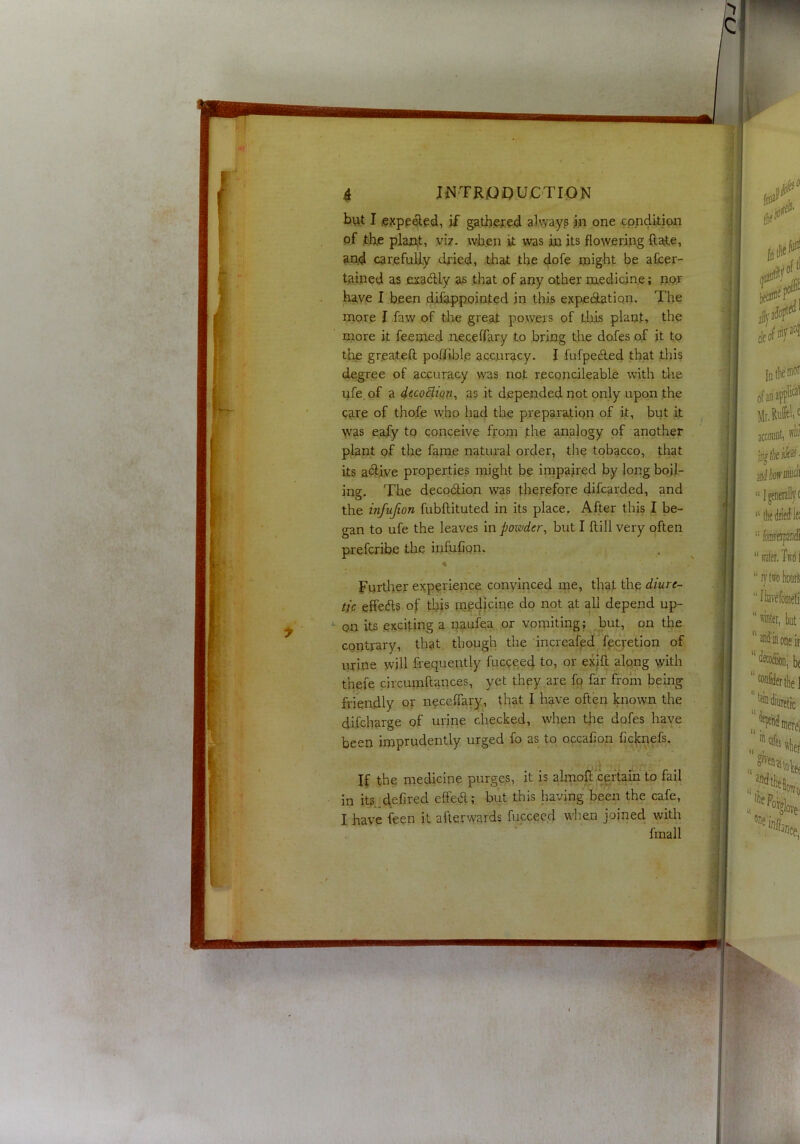 but I iexpe^ed, if ^tb.ered always iu one condition of the plaint, viz. when it was in its flowering ft ate, and car.efuUy dried, that the dofe might be after- tained as exadly as that of any other medicine; nur have I been dilappointed in this expectation. The naore I faw of the great powers of this plant, the more it feemed .neceftary to bring the doles of it to the greateft poITible accuracy. I fufpecfted that this (fegree of accuracy was not reconcileable with the ufe. of a iccocliQV’-, as it depended not only upon the care of thofe who had the preparation of k, but it was eafy to conceive from the analogy of another plant of the fame natural orcier, the tobacco, that its a«3:iye properties might be iinpaired by long boil- ing. The decodion was therefore clifcarded, and the infufion fubftituted in its place. After this I be- gan to ufe the leaves mpoxvder, but I ftill very often prefcribe the infufion. •« Further experience convinced me, that the diure- tic effecfts of this depend up- *- on its exciting a paufta or vomiting; but, on the contrary, that though the increafeci fecretion of urine will frequently fucceed to, or exift along with thefe circuraftaiices, yet they are fo far from being friendly or neceffary, that I have often known the difcharge of urine checked, when the dofes have been imprudently urged fo as to occafion fic|cnefs. If the medicine purges, it is almort^ceftain to fail in its deiired effecft; but this having been the cafe, I have feen it afterwards fucceed when joined with fmall