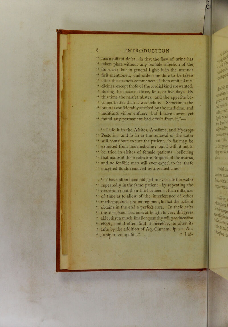 INTRODUCTION more diflant dofes, fo that the flow of arine has taken place without any fenfible affedion of the^ ftomach; but in general I give it in the manner firft mentioned, and order one dofe to be taken after the ficknefs commences. I then omit all me- dicines, except thofe of the cordial kind are wanted, during the fpace of three, four, or five days. By this time the naufea abates, and the appetite be- comes better than it was before. Sometimes the brain is conliderablyaffeded by the medicine, and indiftind vifion enfues; but I. have never yet found any permanent bad effeds from it,”— / “ I ufe it in the Afcites, Anafarca, and Hydrops Pedoris; and fo far as the removal of the water will contribute to cure the patient, fo far may be expected from this medicine: but I wifli it not to be tried in afcites of female patients, believing that manyofthefe cafes are dropfies of theovaria;. and no fenfible man will ever exped to fee thefe encyfted fluids removed by any medicine.” “ I have often been obliged to evacuate the water repeatedly in the fame patient, by repeating the decodion; but then this has been at fuch diflances of time as to allow of the interference of other medicines and a proper regimen, fo that the patient obtains in the end a perfed cure. In thefe cafes the decodion becomes at length fo very difagree-- able, that a muqh fmallerquantity will produceihe' effed, and I often find it neceflary to alter its tafle by the addition of Aq. Cinnarp, fp. or Aq. Juniper, compofita.” . “ I al-.