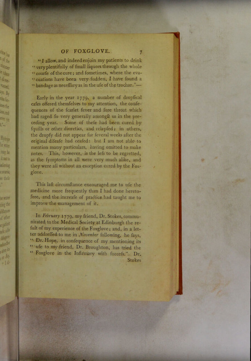 “I allow, and indeed enjoin my patients to drink “ very plentifully of fmall liquors through the whole “ courfe of the cure; and fometimes, where the eva- “ cuations have been very fudden, I have found a “ bandage as neceffary as in the ufe of the trochar. ”— » Early in the year 1779, a number of dropfical cafes offered themfelves to my attention, the confe- quences of the fcarlet fever and fore throat which had raged fo very generally amongfl; us in the pre- ceding year. Some of thefe had been cured by fquills or other diuretics, and relapfed;- in others, the dropfy did not appear for fev^eral weeks after the original difeafe had ceafed: but I am not able^ to mention many particulars, having omitted to make notes. This, however, is the lefs to be regretted, as the fymptoms in all were very much alike, and they were all without an exception cured by the Fox- glove. This lafl; circumRance encouraged me to ufe the medicine more frequently than I had done hereto- fore, and the increafe of pracRice had taught me to improve the management of it. In February 1779, my friend. Dr. Stokes, commu- nicated to the Medical Society at Edinburgh the re- fult of my experience of the Foxglove; and, in a let- ter addreffed to me in November following, he fays, “ Dr. Hope, in confequ£iice of my mentioning its ufe to my friend. Dr. Broughton, has tried the “ Foxglove in the Infirmary with fuccefs.’h Dr. Stokes