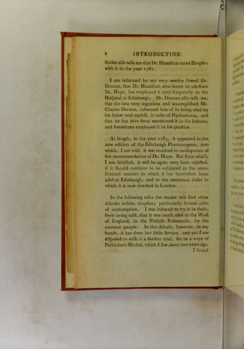 Stokes alfo tells me that Dr. Hamilton cured Dropfies with it in the year 1781. I am informed by my very worthy friend Dr» Duncan, that Dr. Hamilton, who learnt its ufe from Dr. Hope, has employed it very frequently in the Hofpital at Edinburgh. Dr. Duncan alfo tells me, that the late very ingenious and accomplilhed Mr. Charles Darwin, informed him of its being ufed by his father and rayfelf, in cafes of Hydrothorax, and that he has ever Cnee mentioned it in his ledtures, and fometimes employed it in his pra(5lice. At length, in the year 1783, it appeared in the new edition of the Edinburgh Pharmacopoeia, into which, I am to-ld, it was received in confequence of the recommendation of Dr. Hope. But from which, I am fatisfied, it will be again very foon reje6led, if it fhould continue to be exhibited in the unre- frrained manner in which it has heretofore been ufed at Edinburgh, and in the enormous doles in which it is now directed in London. ^ ^ 5 In the following cafes the reader null find other difeafes befides dropfies; particularly feveral cafes of confumption. I was induced to try it in thefe, ^ from being told, that it was much ufed in the Weft of England, in the Phthifis Pulmonalis, by the common people. ,In this difeafe, however, in my hands, it has done but little fervice, and yet I am difpofed to wifh it a further trial, for in a copy of Parkinfoji’s Herbal, which I faw about two years ago, I found