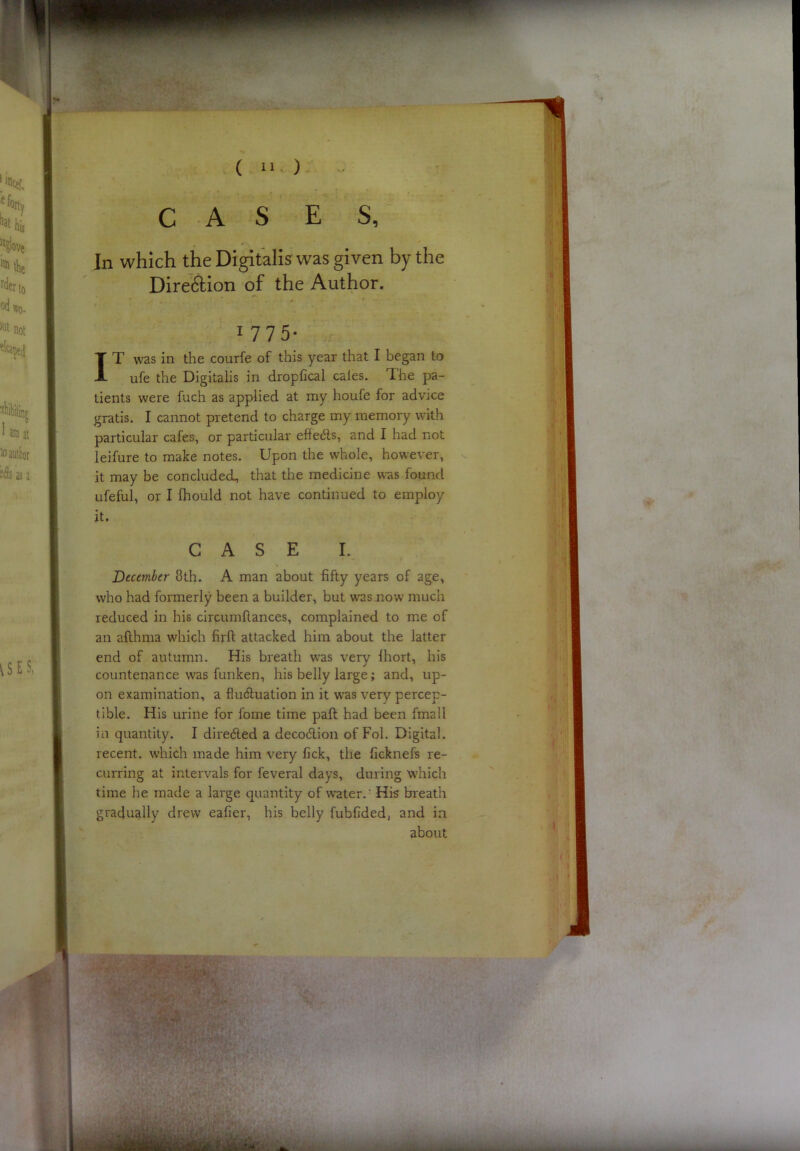 ( u ) CASES, In which the Digitalis was given by the DireiSion of the Author. I 1775 T was in the courfe of this year that I began to ufe the Digitalis in dropfical cales. The pa- tients were fuch as applied at my houfe for advice gratis. I cannot pretend to charge my memory with particular cafes, or particular effedls, and I had not leifure to make notes. Upon the whole, however, it may be concluded, that the medicine was found ufeful, or I fhould not have continued to employ it. CASE I. December 8th. A man about fifty years of age, who had formerly been a builder, but was .now much reduced in his circumfiances, complained to me of an afthma which firft attacked him about the latter end of autumn. His breath was very Ihort, his countenance was funken, his belly large; and, up- on examination, a fluduation in it was very percep- tible. His urine for fome time paft had been fmail in quantity. I direded a decodion of Fol. Digital, recent, which made him very fick, the fickneft re- curring at intervals for feveral days, during which time he made a large quantity of water.' His breath gradually drew eafier, his belly fubfided, and in about -h.'k J