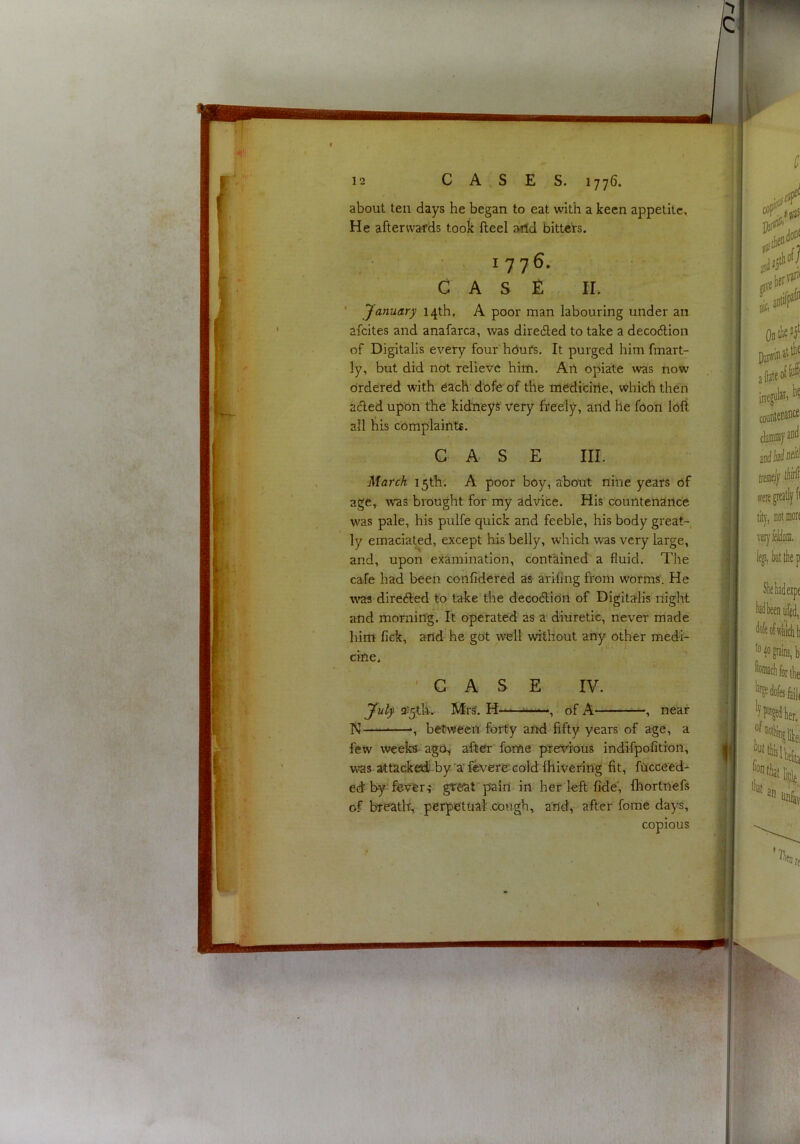 about ten days he began to eat with a keen appetite. He afterwards took fteel arid bitteVs. 1776. CASE II. ’ January 14th, A poor man labouring under an afcites and anafarca, was diredled to take a decodlion of Digitalis every four hdufs. It purged him fmart- ly, but did not relieve him. Ail opiate was now ordered with each dofe of the medicirte, which then aAed upon the kidneys very freely, and he foon loli ail his complaints. GAS E III. March 15th. A poor boy, about nine years of age, was brought for my advice. His countenance was pale, his pulfe quick and feeble, his body great- ly emaciated, except his belly, which was very large, and, upon examination, contained a fluid. The cafe had been confidered as ariling fi’om worms. He w^as direfted to take the decodtion of Digitalis night and morning. It operated as a diuretic, never made him fiek, and he got well without any other medi- cine, 'CASE IV. July a’^tli. Mrs. H-—of A , near N , between forty and fifty years of age, a few weeks ago^ after' fome previous indifpofition, v«s attacked by 'a' fevere- cold Ihivering fit, fncceed- ed; by fever.; gteat pain in her left fide', fhortnefs of breatlf, perpetual .cough, and, after fome days, copious