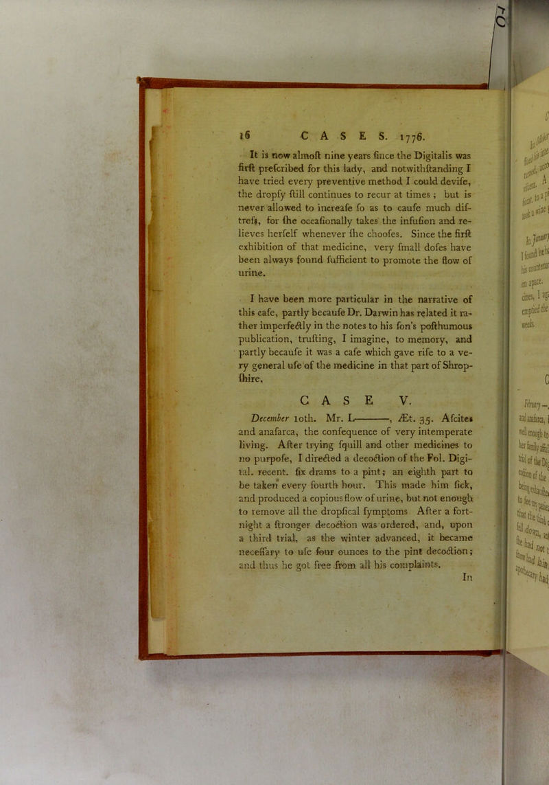 > IQ ;r- { ■ ti '-<t. 16 CASES. 1776. It is now almoft nine years fiiice the Digitalis was firft profcribed for this lady, and notwithftanding I have tried every preventive method I could devife, the dropfy ftill continues to recur at times; but is never allowed to increafe fo as to caufe much dif- tref», for (he occafionally takes' the infufion and re- lieves herfelf whenever flie choofes. Since the firft exhibition of that medicine, very fmall dofes have been always found fuffieient to promote the flow of urine. I have been more particular in the narrative of this cafe, partly becaufe Dr. Darwin has related it ra- ther imperfectly in the notes to his fon’s pofthumous publication, trufting, I imagine, to memory, and partly becaufe it was a cafe which gave rife to a ve- ry general ufe of the medicine in that part of Shrop- fhire, CASE V. December loth. Mr. L , JEt. 35. Afcitea and anafarca, the confequence of very intemperate living. After trying fquill and other medicines to no purpofe, I direCled a deeoCtion of the Fol. Digi- tal. recent, fix drams to a pint; an eighth part to be taken every fourth hour. This made him fick, and produced a copious flow of urine, but not enough to remove all the dropfical fymptoms After a fort- night a ftronger decoClion was ordered, and, upon a third trial, as the winter advanced, it became neceffary to ufe four ounces to the pint decoClion; and thus he got free .from all his complaints.