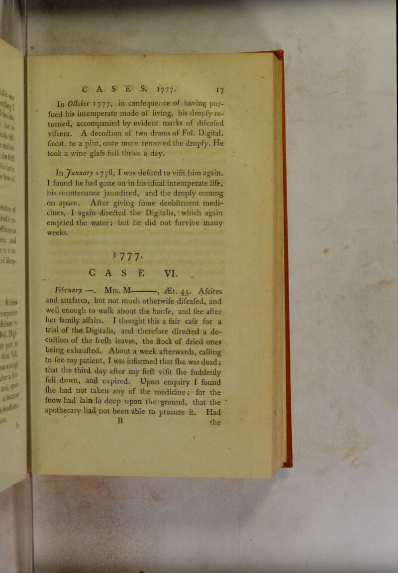 .(r ' '■' :■■ -^ , ■ ■ ■ ^ .? > ■ '3^^^-ck>SU- % C A S E S. 1777* 17 In O^ober 1777, in confequence of having pur- fued his intemperate mode of living, his dropfy re- turned, accompanied by evident marks of difeafed vifcera. A decodion of two drams of Fol. Digital, ficcat. to a pint, once more removed the dropfy. He took a wine glafs full thrice a day. In January i 778, I was defired to vifit him again. I found he had gone on in his ufual intemperate life, his countenance jaundiced, and the dropfy coming on apace. After giving fome deobftruent medi- cines, I again direded the Digitalis, which again emptied the water; but he did not furvive many weeks. 1777. CASE VI. February —. Mrs. M , JEt. 45. Afcites and anafarca, but not much otherwife difeafed, and well enough to walk about the houfe, and fee after her family affairs. I thought this a fair cafe for a trial of the Digitalis, and therefore direded a de- codion of the ffelli leaves, the ftock of dried ones being exhaufled. About a week afterwards, calling to fee my patient, I was informed that fhe was dead; that the third day after my firft vifit flie fuddenly fell down, and expired. Upon enquiry I found fhe had not taken any of the medicine; for the fnow had lain fo deep upon the ground, that the  apothecary had not been able to procure it. Had ® the 1