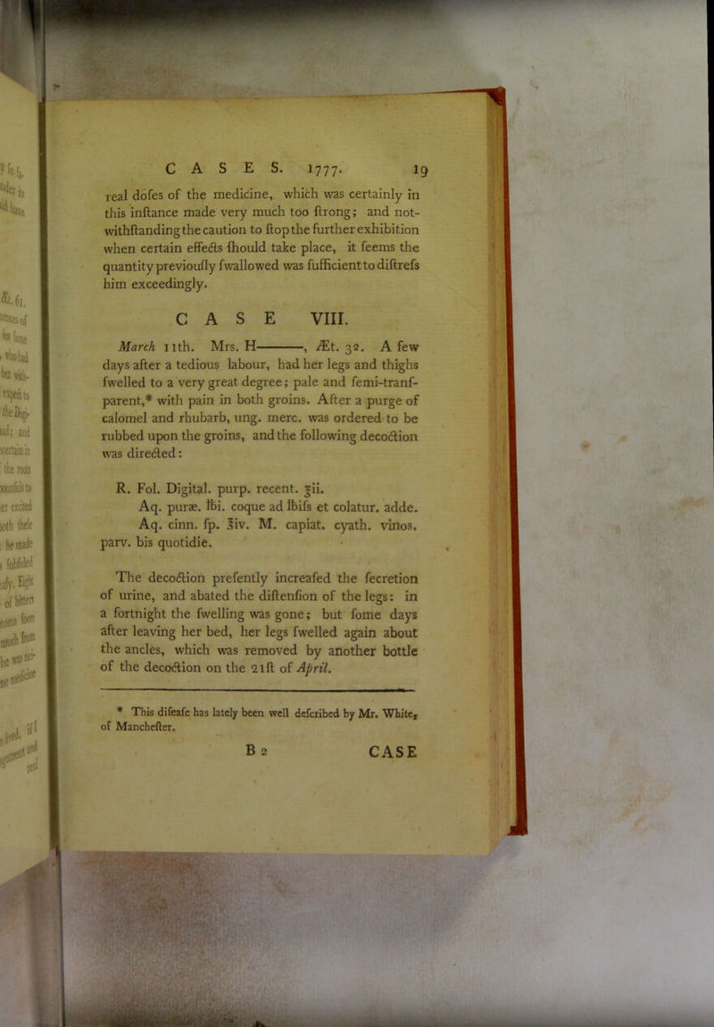 real dofes of the medicine, which was certainly in this inftance made very much too ftrong; and not- withftanding the caution to flop the further exhibition when certain effedls fhould take place, it feems the quantity previoufly fwallowed was fufficientto diftrefs him exceedingly. CASE VIII. March 11th. Mrs. H , JEt. 32. A few days after a tedious labour, had her legs and thighs fwelled to a very great degree; pale and femi-tranf- parent,* with pain in both groins. After a purge of calomel and rhubarb, ung. mere, was ordered to be rubbed upon the groins, and the following decodlion was direded: R. Fol. Digital, purp. recent. |ii. Aq. purse. Ibi. coque ad Ibifs et colatur. adde. Aq. cinn. fp. 3iv. M. capiat, cyath. vinos, parv. bis quotidie. The decodion prefently increafed the fecretion of urine, and abated the diftenfion of the legs: in a fortnight the fwelling was gone; but fome days after leaving her bed, her legs fwelled again about the ancles, which was removed by another bottle of the decodion on the 2lft of April. * This difeafe has lately been well deferibed by Mr. White, of Manchefter. Ba CASE