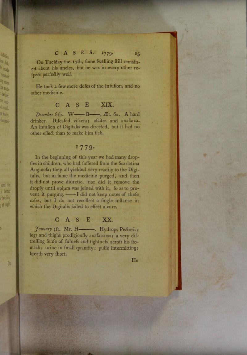 On Tuefday the 17th, feme fwelling ftill remain- ed about his ancles, but he was in every other re- fpedl perfedily well. He took a few more dofes of the infufion, and no other medicine. CASE XIX. December 8th. W—:—B ■■■——, JEt. 60. A hard drinker. Difeafed vifeera; afeites and anafarca. An infufion of Digitalis was diredled, but it had no other effedl than to make him fick. 1779- In the beginning of this year we had many drop- fies in children, who had fuffered from the Scarlatina Anginofa; they all yielded very readily to the Digi- talis, but in fome the medicine purged, and then it did not prove diuretic, nor did it remove the dropfy until opium was joined with it, fo as to pre- vent it purging. 1 did not keep notes of thefe cafes, but I do not recoiled a fingle inftance in which the Digitalis failed to efPed a cure. CASE XX. yanuary iH. Mr. H . Hydrops Pedoris; legs and thighs prodigioufly anafarcous; a very dif- trefling fenfe of fulnefs and tightnefs acrofs his fto- mach; urine in fmall quantity; pulfe intermitting; breath very fhoit. He