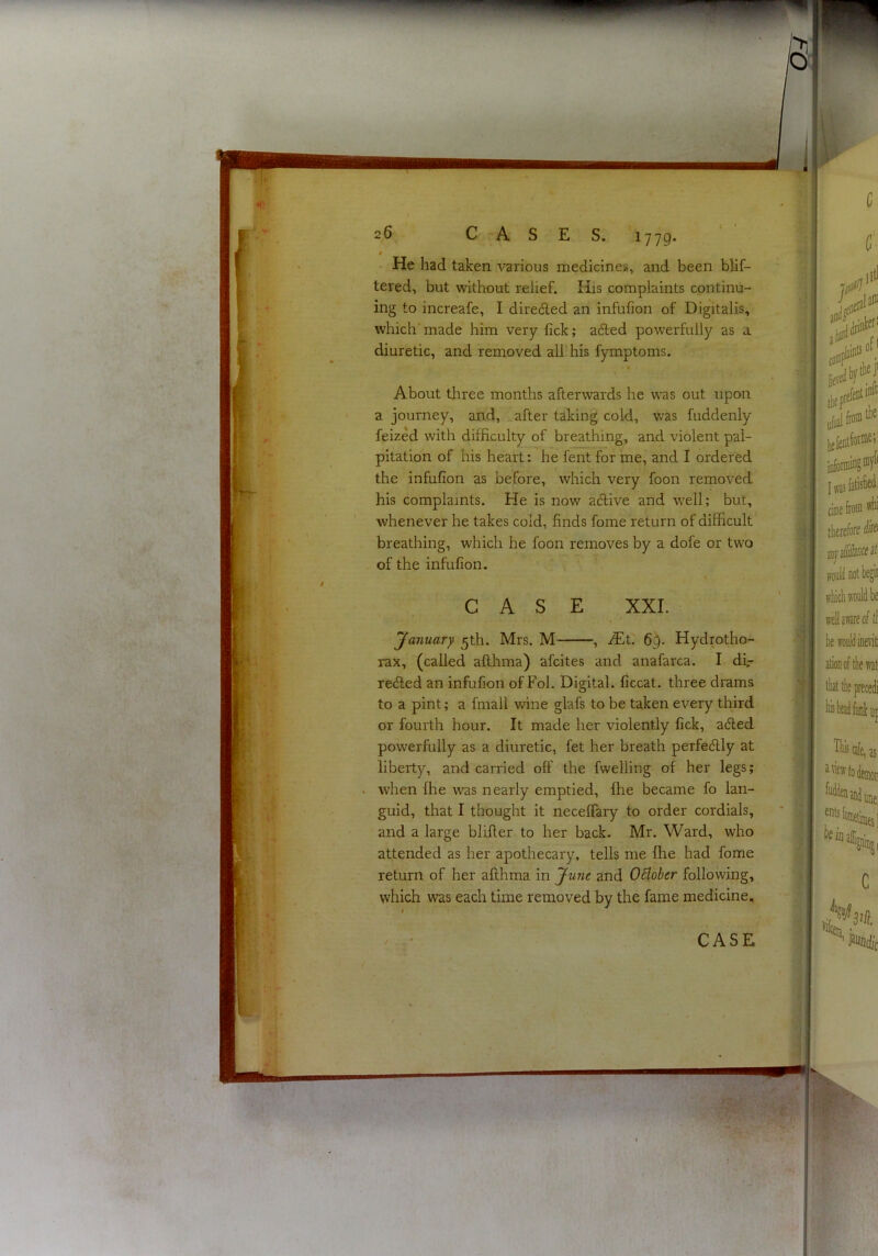 ■ V, 1 26 CASES. 1779. t He had taken various medicines, and been blif- tered, but without relief. His complaints continu- ing to increafe, I diredled an infufion of Digitalis, which'made him very lick; aded powerfully as a diuretic, and removed all his fymptoms. About tliree months afterwards he was out upon a journey, and, after taking cold, was fuddenly feized with difficulty of breathing, and violent pal- pitation of his heart: he fent for me, and I ordered the infufion as before, which very foon removed his complaints. He is now aflive and well; but, whenever he takes cold, finds fome return of difficult breathing, which he foon removes by a dofe or two of the infufion. \ CASE XXL 'January 5th. Mrs. M , JEt. 6^. Hydrotho- rax, (called afthma) afcites and anafarca. I df- re6led an infufion of Fol. Digital, ficcat. three drams to a pint; a fmall wine glafs to be taken every third or fourth hour. It made her violently fick, aded powerfully as a diuretic, fet her breath perfectly at liberty, and carried off the fwelling of her legs; when fhe was nearly emptied, fhe became fo lan- guid, that I thought it neceffary to order cordials, 4 ^ and a large blifter to her back. Mr. Ward, who attended as her apothecary, tells me fhe had fome return of her afthma in June and OBober following, which was each time removed by the fame medicine. I CASE