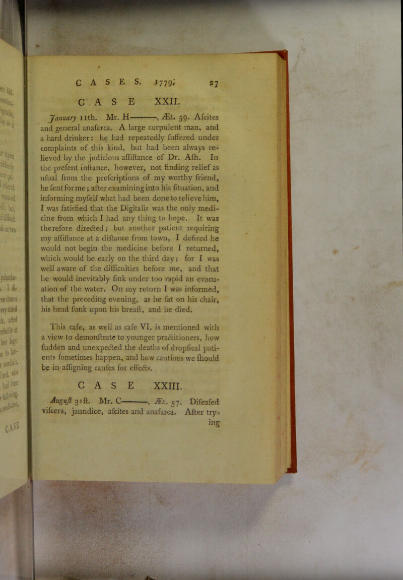 ^779» XXII. CASES. C’. A S E 27 January 11th. Mr. H , Mt. 59. Afcites and general anafarca. A large cprpulent rtian, and a hard drinker: he had repeatedly fuffered under complaints of this kind, but had been always re- lieved by the judicious affiflance of Dr. Afh. In the prefent inftance, however, not finding relief as ufual from the prefcriptions of my worthy friend, he fentforme; after examining into his lituation, and informing myfelf what had been done to relieve him, I was fatisfied that the Digitalis was the only medi- cine from which I had any thing to hope. It was therefore directed; but another patient requiring my affiflance at a diflance from town, I defired he would not begin the medicine before I returned, which would be early on the third day; for I was well aware of the difficulties before me, and that he would inevitably fink under too rapid an evacu- ation of the water. On my return I was informed, that the preceding evening, as he fat on Ins chair, his head funk upon his breafl, and he died. This cafe, as well as cafe VI. is mentioned with a view to demonflratc to younger praditioners, how hidden and unexpeded the deaths of dropfical pati- ents fometimes happen, and how cautious we fhould be in affigning caufes for efieds. CASE XXIII. Augujt 31ft. Mr. C , iTt. ^7. Difeafed vifcera, jaundice, afcites and anafarca. After tryr ing