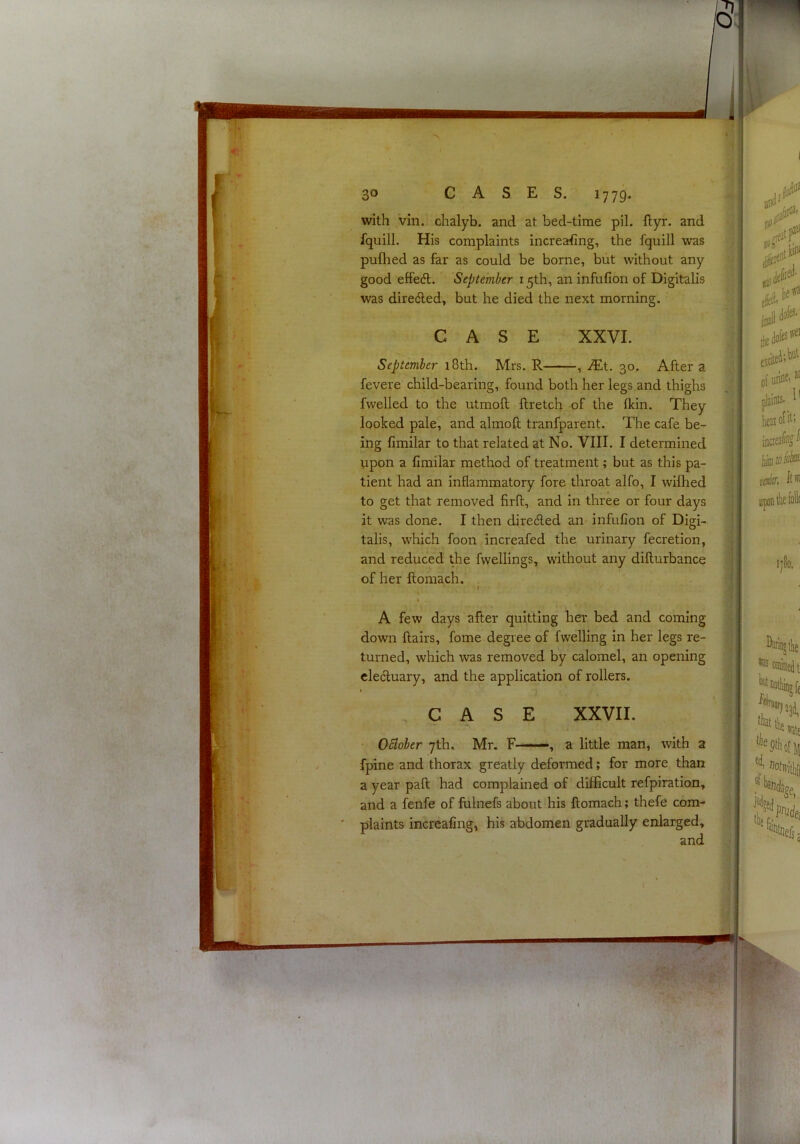 with Vin. chalyb. and at bed-time pil. ftyr. and fquill. His complaints increa:fing, the fquill was puflied as far as could be borne, but without any good effedl. September 15th, an infufion of Digitalis was diredled, but he died the next morning. September 18th. Mrs. R , iEt. 30. After a fevere child-bearing, found both her legs and thighs fwelled to the utmofl llretch of the Ikin. They looked pale, and almoft tranfparent. The cafe be- ing fimilar to that related at No. VIII. I determined upon a fimilar method of treatment; but as this pa- tient had an inflammatory fore throat alfo, I wifhed to get that removed firft, and in three or four days it was done. I then direded an- infufion of Digi- talis, which foon increafed the urinary fecretion, and reduced the fwellings, without any diflurbance of her flomach. A few days after quitting her bed and coming down flairs, fome degree of fwelling in her legs re- turned, which was removed by calomel, an opening electuary, and the application of rollers. October 7th. Mr. F-——, a little man, with a fpine and thorax greatly deformed; for more than a year paft had complained of difficult refpiration, and a fenfe of fulnefs about his flomach; thefe com- ' plaints increafing, his abdomen gradually enlarged. CASE XXVI. CASE XXVII. and '