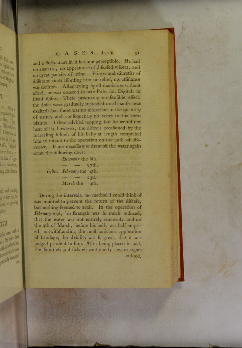 and a fluduation in it became perceptible. He had no anafarca, no appearance of difeafed vifcera, and no great paucity of urine. Purges and diuretics of difterent kinds affording him no relief, my affiftance was defired. After trying fquill medicines without effeft, he was ordered to take Pulv. fol. Digital, in fmall dofes. Thefe producing no fenfible effe<ft, the dofes were gradually increafed until naufea was excited; but there was no alteration in the quantity of urine, and confequently no relief to his com- plaints. I then advifed tapping, but he w^ould not hear of it; however, the diftrefs occafioned by the increafing fulnefs of his belly at length compelled him to fubmit to the operation on the 2oth of No- vember. It was neceflary to draw off the water again upon the following days: December the 8th. — — 27th. 1780. February^\& 4th. — — 23d. March the gth. During the intervals, no method I could think of was omitted to prevent the return of the difeafe, but nothing feeraed to avail. In the operation of February 23d, his ftrength was fo much reduced, that the water was not entirely removed; and on the gth of March, before his belly was half empti- ed, notwithftanding the moft judicious application of bandage, his debility was fo great, that it was judged prudent to ftop. After being placed in bed, the faintnefs and ficknefs continued; fevere rigors ‘ enfued,