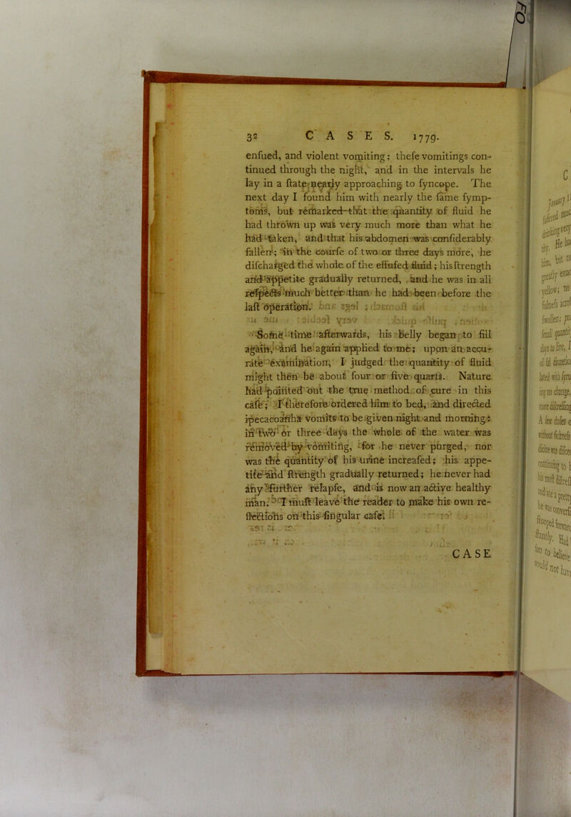 enfued, and violent vomiting; thefe vomitings con- tinued through the night, and in the intervals he lay in a ftatp|n^:^y approaching to fyncope. The next day I found him with nearly the fame fymp- tenis, but reiharkcdr-tlTht the quantity of fluid he had thrown up was very much more than what he had ‘tiaken, and' that his abdomen-was xonfiderably fallen!; the courfe of two or diree days more, he difchaiged thd whale of the effufed fluid; hisflrength arid^Jf^etite gradually returned, . and he was in all re^^te'lmuch betteritlian he had-beeni-before -the laft'bperation.* bns agol jfbKmoil aid :u orji ,• ' iidooi yiov ■ ■'■^oM^‘-time-!:afterwards, hisabelly beganrto fill agaih'J*-^rid he'again appHed to-me; upon-amaccur rate-''‘6x6rriihation, I judged, the;squaritity of fluid might th6n- be;about'four:or five.'quarts. Nature had ^Qjiited'out; the 'true • method, of ..cure '»in this caib ; J/Whbtefoib- Ofdered him-tb bed;tiand direcled ipecaeo^'hat vomitS'^to be^given.night and morning: inTv’^'-br three iiays therlwhole of the water .was fembved-*by'v6n5itifig, -for rhe never purged;: nor was the qiiahtity of his uriiie incfeafed; :his appe- tife'iand flfbhgth gradually returned; he.neverhad ahySfurlher felapfe, 3fid‘iis now an a<5tiye healthjr irianf^Ttnuft leavb-thef read^ to fnake'his own re- flbiiirohsbhdhis'-fingular cafeU^ '‘'' ly • T.i ,:c: ’ ^ ^ ,::vv . / ,J- CASE • •