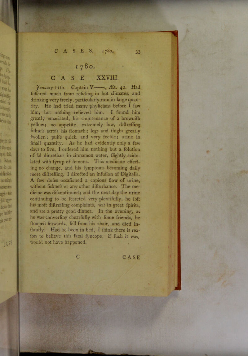 '.f.. 1780. CASE XXVIII. January nth. Captain V , iEt. 42. Had fufi'ered much from r^fiding in hot climates, and drinking very freely, particularly rum in large quan- tity, He had tried many phyficians before I faw him, but nothing relieved him. I found him greatly emaciated, his countenance of a brownifh ' yellow; no appetite, extremely low, diftrefling fulnefs acrofs his ftomach; legs and thighs greatly fwollen; pulfe quick, and very feeble; urine in fmall quantity. As he had evidently only a few days to live, I ordered him nothing but a folution of fal diureticus in cinnamon water, flightly acidu- lated with fyrup of lemons. This medicine effeClr- ing no change, and his fymptoms becoming daily more diftrefling, I dirccfted an infufion of Digitalis. A few dofes occafioned a copious flow of urine, without ficknefs or any other difturbance. The me- dicine W'as difcontinued; and the next day the urine continuing to be fecreted very plentifully, he loft his moft diftrefling complaints, was in great fpirits, and ate a pretty good dinner. In the evening, as he was converfing chearfully with fome friends, he ftooped for\rards, fell from his chair, and died in- ftantly. Had he been in bed, I think there is rea- fon to believe this fatal fyncope, if fuch it was, would not have happened.