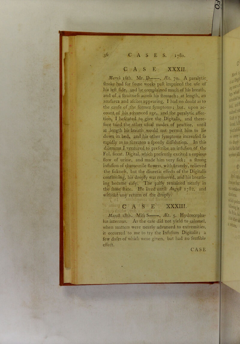 March i6th. Mt. 70.,, A paralytic^ ftrokp l^ad for foi^e we^Jks pafl impaired the ufe of his left^fidiSj^^d l3e(Conjplained much of his breath, and of,)a ftraitnefs acrofs his ftoinach;- at length, an anafarca and afciles,appearing, I had no doubt as to ■ the caule.pf.bhe former fymptoms; but, upon ac- count, pf .^ii&.a4yanced age^. jandjthe paralytic aflPec- tioh, I hehtated, j^ta^give the Digitalis, and there- fore traedjthe .ptheii ufual inodes of pradice, until at -length his.breath Qwpuldj.not permit him to lie down in .bed,, other fymptoms increafed fo rapidly asjto tlareaten a-lpeedy diffolutipn.In this dileni.ma Jry?ntnre4 tp prefcribe.an infufion^of the Fob ficcat. Digital, \yhich prefently-excited a copious flow of urine, and made him very fick; a ftrong infufion of chamomile flowers, with.;brandv, relieved the flcknefs, but the diuretic effecis of the Digitalis confinuing, his drojify was removed, arid his breath- ing became eafy. The palfy remaiiied nearly in the fiMe'ftate. He lived until- -Augult 1782, and wMi&if'-any return of the dr6pfy^ \ nl r'.jrripiqrno ^irf b;= •w.-n c ' A ’ S'^E'' XXXIII. •iij^ibidw -VEI ■ -rni? ^h?r4 p5:thn; Mif^ 5,, Hydrocepha- ‘ lus interims. As the cafe did not yield to palpmel, when matters were nearly advanced to extremities, it occurred to me to try the Infufum Digitalis; a few dofes of which were given, but had no fenfible effeft.