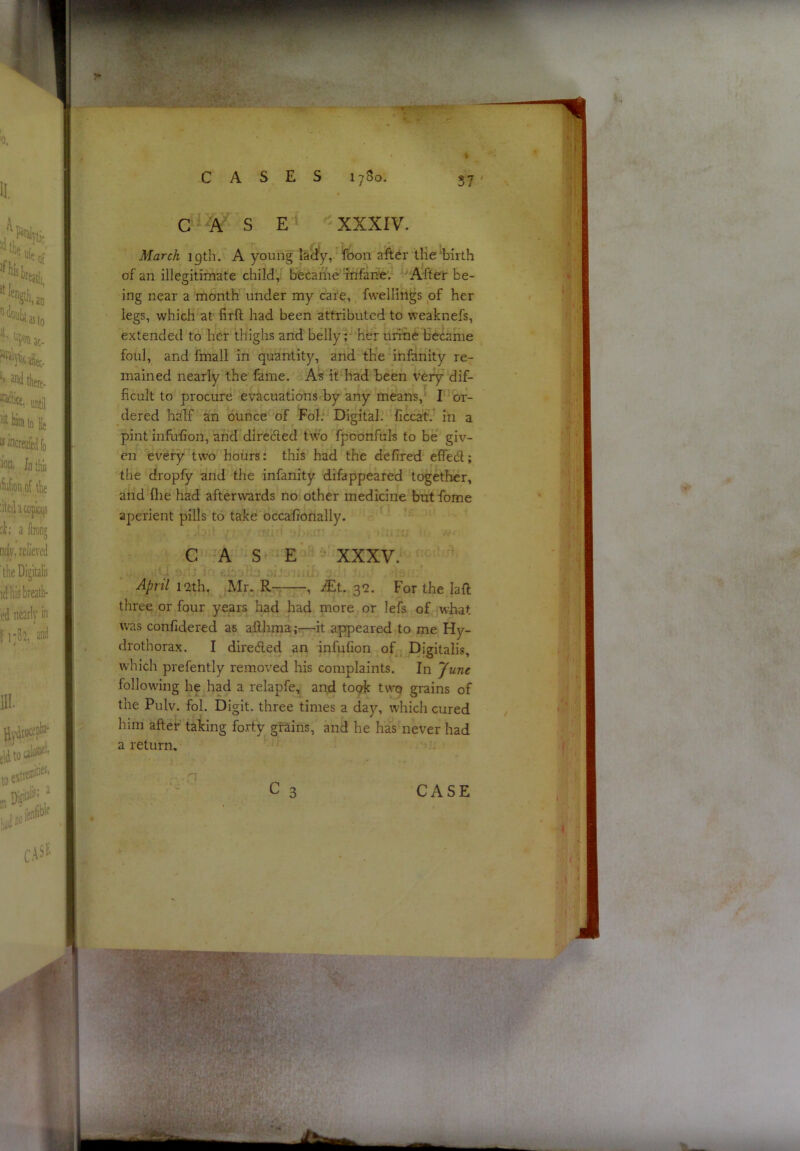 March igth. A young lady, fcon tlie'birth of an illegitimate child, bfecaifie infarte. After be- ing near a month under my cafe, fwelliiigs of her legs, which at firll had been attributed to weaknefs, extended to her thighs and belly;- her urine became foul, and fmall in quantity, and the infanity re- mained nearly the fame. A% it had been very dif- ficult to procure evacuations by any means, I or- dered half an ounce of Fol. Digital. ficcafV in a pint infufion, and directed two fpoonfuls to be giv- en every two hours: this had the defired effedl; the dropfy and the infanity difappeared together, and file had afterwards no other medicine butfome aperient pills to take occafionally. CASE XXXV. April 12th, Mr. R- , iEt. 32. For the laft three or four years had had more or lefs of what was confidered as afihma;^it appeared to me Hy- drothorax. I diredled an infufion of Digitalis, which prefently removed his complaints. In June following he had a relapfe, and toak twq grains of the Pulv. fol. Digit, three times a da)’’, which cured him after taking forty grains, and he has never had a return.