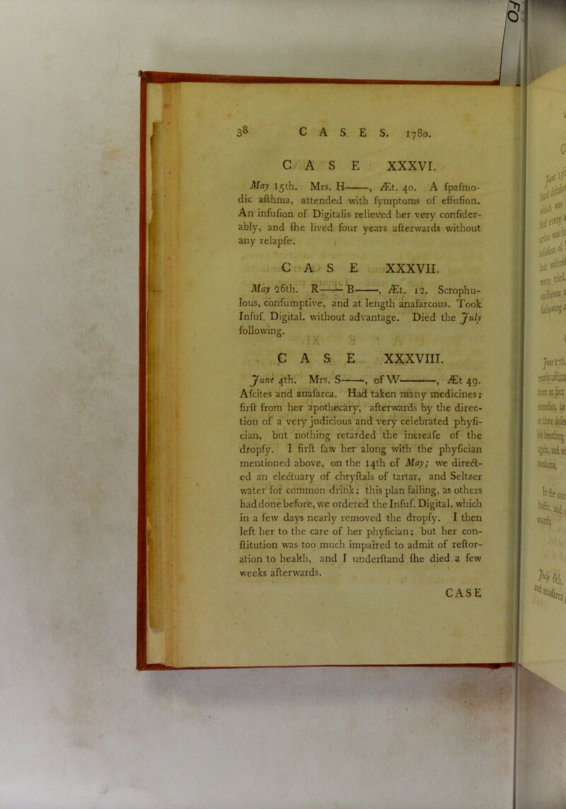 CASE XXXVI. May 15th. Mrs, H , JEt. 40. A fpafmo- dic afthma, attended with fymptoms of effufion. An infufion of Digitalis relieved her very confider- ably, and fhe lived four years afterwards without any relapfe. G A S E XXXVII. May 26th. R-— , JEt. 12. Scrophu- lous, cbnfumptive, and at length anafarcous. Took. Infuf. Digital, without advantage. Died the July following. , d ; .' CASE XXXVIII. June 4th. Mrs. S of W ,* jtEt 49. Afcites and anafarca. Had taken many medicines; firft from her apothecary,' afterwards by the direc- tion of a very judicious and very celebrated phyfi- cian, but nothing retarded the 4ntreafe of the dropfy. I firft faw her along with the phyfician mentioned above, on the 14th of May; we dired- ed an eleduary of chryftals of tartar, and Seltzer wate/fof common drink; this plan failing, as others had done before, Vv’e ordered the Infuf. Digital, which in a few days nearly removed the dropfy. I then left her to the care of her phyfician; but her con- ftitution was too much impaired to admit of reftor- ation to health, and I underftand fhe died .^ few weeks afterwards.