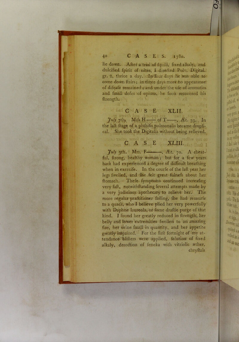 - lie down., ; Afteii a.‘,trialiaf fquili,’ fixed alJcaly; and dulcified fpirit of -nitre. It; direftedi.Pulv.’ Digital.! gr. 2, thrice a day. 1 c}I;ra(Jour days.'He iwas able to come down flairs; dn.'three days more ho appearance' of difeafe remained jiand .under the ufe of,aromatics and fmMl 'dofes of opium,‘‘he foon recovered his flrengthi.-''’4 , i* h ‘ h 3[) onfid;. ■■ V . . - Lfifl G S XLII. .-) TS uwFib bii£ dsiiqqjs arv ./A ■■■ :5-j v • T y.,JEt. 39.. In the lafl flage of a jphthifis, pulmonalis became dropC- cal. ^She,jtook th.ejDigitalis without being relieved.^ ' . ' ■'srij' smot in bu‘ i^dh^: vm oj idcn ^ ^ ^c»q^ . : ‘ iixirfi I yuly 9th. MfsJ^F—JEti'- JO. A cliear- ful, llrong, healthy %brhin4^>but for a few'^ years’ back had experienced a degree of difficult breathing when in exercife. In the courfe of the lafl year her legs fwelled, and^lhe .felt great fuinefs about her flomach. Thefe fymptoms continued increafing very fall, notwithllanding feveral attempts made by a very judicious apothecary to relieve her.' The more regular pratSlitioner 1 failing, fhe had recourfe to a quack, who J- believe plied her very powerfully with Daphne lauteolaimf fome draflic purge of that kind. I found her greatly reduced in flrength, her ’ belly arid lower 'extremities fwolleri to arf airiazing fize, her Urine fmall in quantity, and her appetite greallydrripaired. ^ For the firfl fortnight of-my at- tendance'hliflers were'! -applied, folutlon' of fixed alkaly, decodlion of feneka v/itb vitriolic aether, chryflals