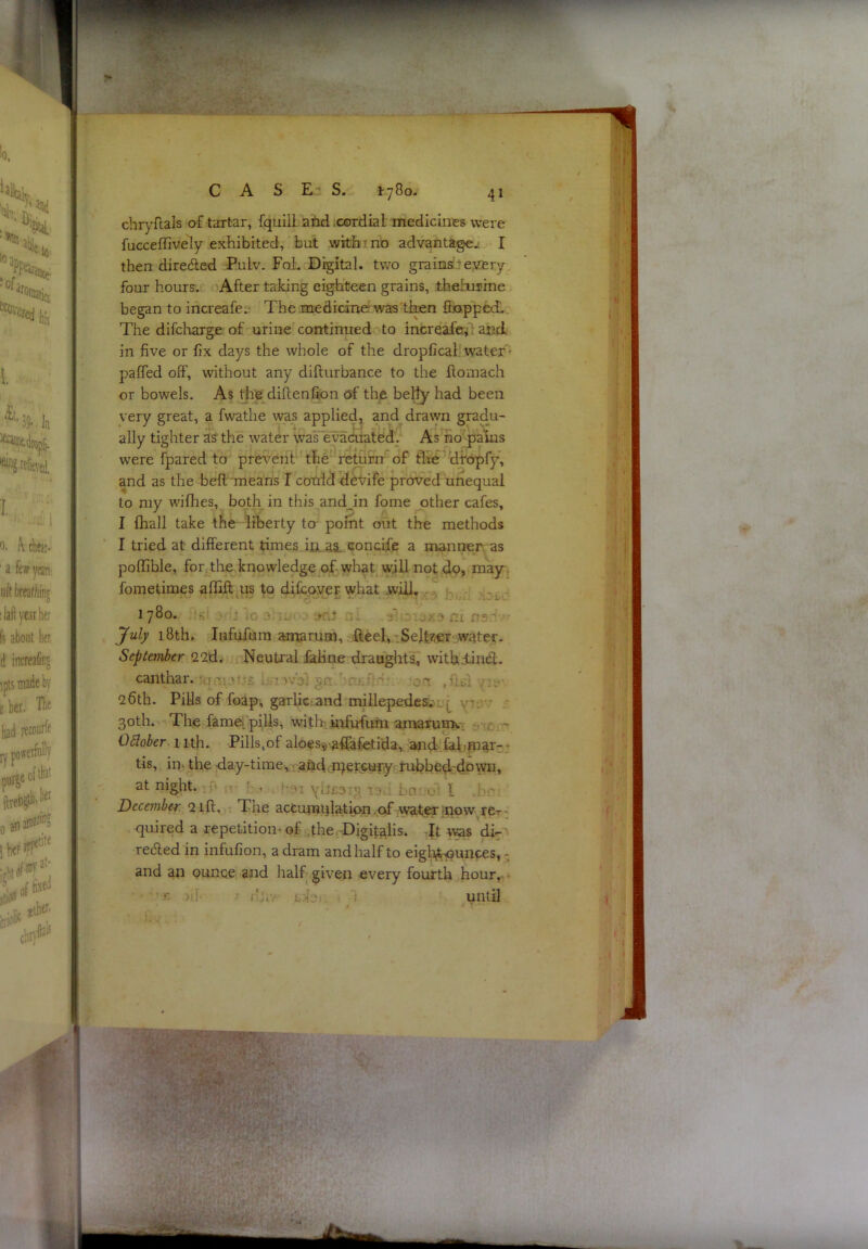 CAS E” S. l-yBo. chryflals of tartar, fquill aiid .cordial medicines were fucceffively exhibited, but with t no advantagej I then dire6led PuLv. Foi. Digital, two grainsreyery four hours/’ oAfter taJcing eighteen grains, thehiime began to increafeL' The .medicinerwas’tten SoppcdL. The difclrarge of urineTontinued to increafeA^d. in five or fix days the whole of the dropficah water’' palfed off, without any difturbance to the ftomach or bowels. As the diflen%>n of the bel^ had been very great, a fwathe was applied, and drawn gradu- ally tighter as the water waTevaduatddf As fio-pi^s were fpared to preverifThe*'re^rn'of flte dtOpfy, and as the bell'means I cocdd detife proved unequal to my wifhes, both in this andjn fome other cafes, I fhall take the liberty to point out the methods I tried at different times iii.as. concife a manner as polTible, for^tlve.knowledge of-wh^t will not dp, mayi fometimes afiSft^iis to difcpveF what will. .-3 1780. s' >rij jo o-rnr n.. nx ns.'i' July i8th. dtafufum amarum, -flieel:,rSelfe«r water- September 22d. i Neutral fiiHne dranglitai^ withdindl. canthar. ;quiott£ §n. hmiflP on .ftcx yii. 26th. Pills of foap', garlic:and millepedes/- 30th. The fameipiUs, withimfufuni amarumv,! sioi-n Oblober 1 ith. Pills,of aloess-affafetida:, and-l^'P^ar-'- tis, in. the day-timev>-.ahd.cP^jer5OTy rubbedcdpwn, at night. ;jn jv h.i . !'0i ylj£3ij? ir3d Ln.vo' I .bc! December 2 iff. .-r The accumqlationvof waferipow, rer' quired a repetition- of the,-Digitalis. Tt was di-' rec5led in infufion, a dram and half to eigli^unpes, - and an ounce and half given every fourth hour,. * c )i.f T cdsi. I 1 until