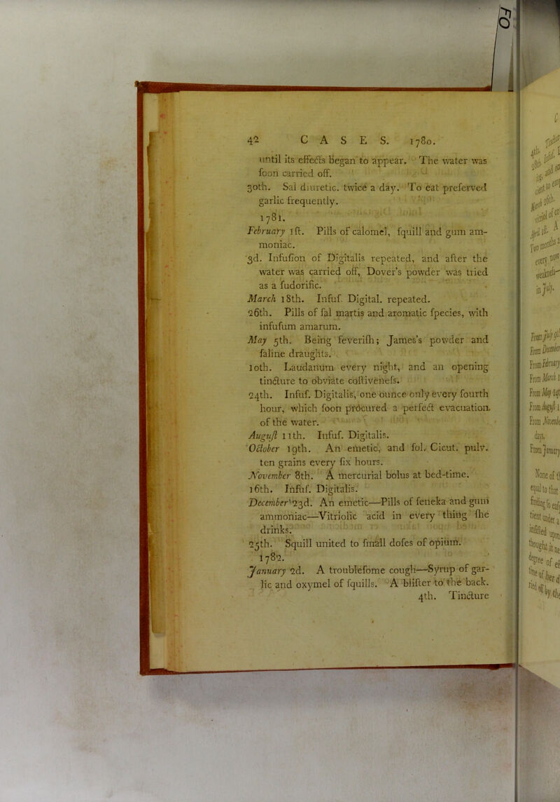 until its effects Began’to appear. The water was foori carried off. ' 30th. Sal diuretic, twice a day. To eat preferved garlic frequently. v tqc»: o ■■ ■ ' Utiftl 1781. February iff. Pills of calomel, fquill and gum am- moniac. ■3d. Infufion of Digitalis repeated, and after the water was carried off, Dover’s powder was tried as a fudorific. ‘ ■ March 18th. Infuf. Digital, repeated. Qdth. Pills of fal martis and aromatic fpecies, with infufum amarum. May 3th. Being feverifh; James’s powder and faline draughts. loth. Laudanum every night, and an opening tinffure to obviate coffiveilefs. 24th. Infuf. Digitalis, one ounce only every fourth hour, which foon prdcured a perfeft evacuation of the water. '•'■■.li' -r utcij ■■ Augujl 11th. Infuf. Digitalis. ^October 19th. An emetic, and fol. Cicut. pulv. ten grains every fix' hours. JVovember 8th. '' A mercurial bolus at bed-time. i6th. Infuf. Digitalis: December'-^'^A. An emetic—Pills of feneka and gum aiiimoniac—^Vitriolic acid in every'tiling flie drinks?' ' '25 th. Squill united to fmall dofes of opiiim j . 1782. January 2d. A troublefome cough—’Syrup of gar- ' lie and oxymel of fquills. ^A bliffer to'the back. 4 th. Tineffure