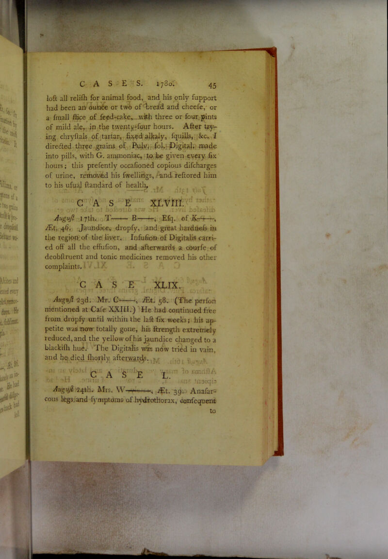 loft all relilli for animal food, and his only fupport had been an ounce or two of'bread and cheefe, or a fraall flice of feed-cake.,. ..with three or four, pints of mild ale, in the twenty-four hours. After try- ing chryftals of tartar, r fi^ed alkaly, fquills, &c. I diredled three grains of Puiy^r fok -Digital, made into pills, with G. ammoniac, to be given every fix hours; this prefently occafioned copious difcharges of urine, removed his fwellings, -and reftored him to his ufu^ flandard of health, . . GAS E XLVm. Auguft 17th. T B , Efq. of , iEt, 46. Jaundice, dropfy, and great hardiiefs in the region of the liver. Infufion of Digitalis carri- ed off all the effufion, and afterwards a courfe of deobftruent and tonic medicines removed his other complaints. - CASE XLIX. if'j . Avguji 23d. Mt. , .^t. 58. (The perfon mentioned at Cafe XXIII.) ”'He had continued free from dropfy until within the laft fix weeks; his ap- petite was now totally gone, his ftrength extremely reduced, and the yellow of his jaundice changed to a blackifli hue. The Digitalis was now tried in vain, and het died fliortly afterw;ard^..^j^ .. ^ C ,A ‘S^”^E L. 24'thv Mrs. W- *0 rm:;;;'■ ■’uoiqi.' *, iEt. 39'.> Anafar- cous Itgsjand fymptdms of In’diothorax, canfeqnent