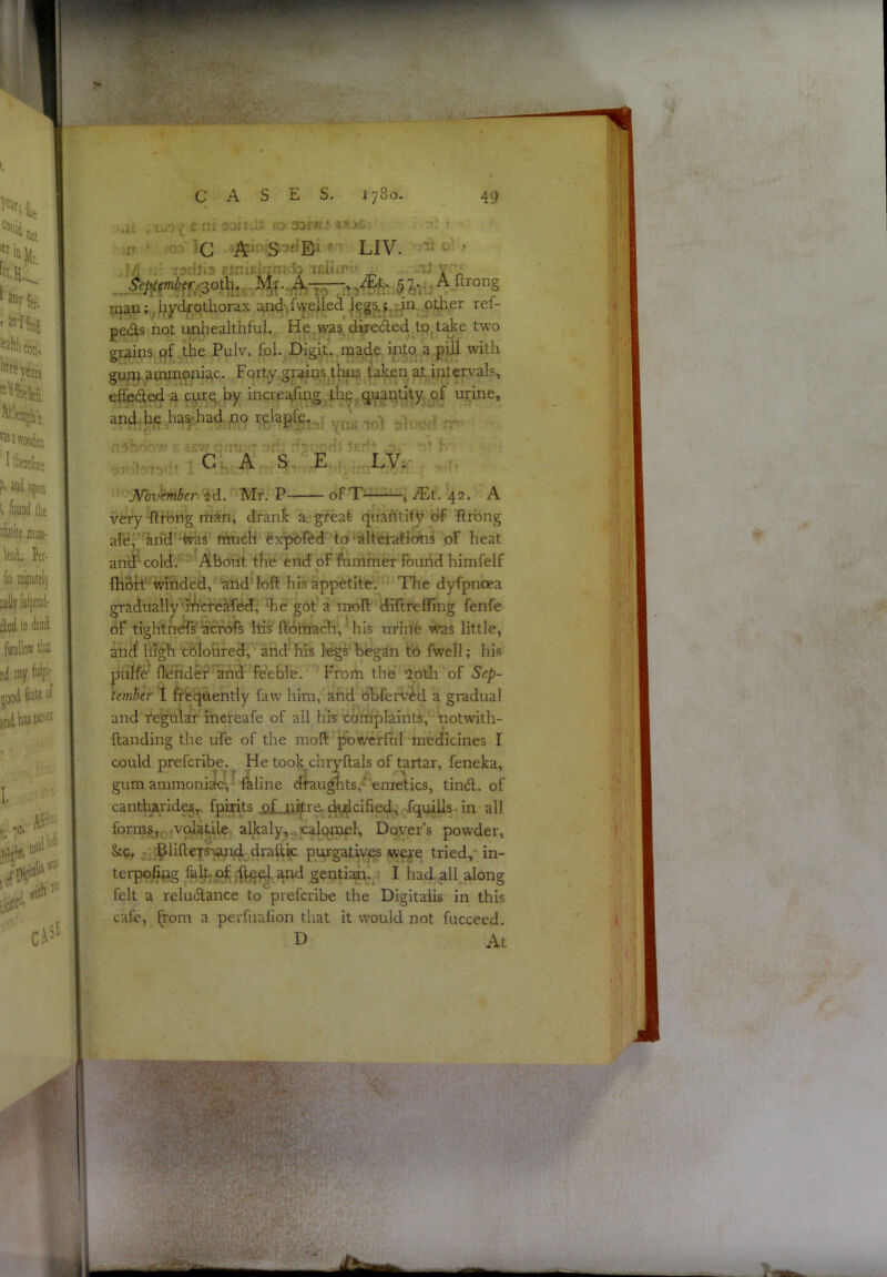 ^^yfer- ’ ^s'l bi faltliCDu. years Atien,iVj 3 wooden I llieiebte Pi md upon I, found ilie iliflile jiuai- lad, Per- io putely cled to driiil: follow tlal ;d my Wpi- of t |0- P -.• 3orw,- - S >«E‘ ’ LIV. ■j ldt;f .$3*r;Aftrong mau;.,i;iydrothorax aaid-.fweUed |?g^j,:in other ref- peds not unliealthful. He was direded to, take two grains qf . the Pulv. foL Digit, made into apUl with gum ammofda,c. Forty grains thns taken at iiitervals, effeded a cure,,by incre^fmg jth,e,quantity of urine, and-he ,has\had no relapfe.. ■ G A S E LV. ofT^ , ^t. 42. A Jfovember 2d. Mr. P- very ftfbng man, drank a great quantity of ftrbng alef 'arid'^as much expbftd to^alterafiohs of heat and'-cold. About the end of fummer found himfelf fhbft winded, and loft his appetite. The dyfpnoea gradually rhcreafed, he got a moft diftrefling fenfe of tightneTsacrors his' ftbmacli, his urine u'as little, and high cbloured, and' his legs' began to fwell; his puife flender and feeble. From the 2oth of Sep- tember I frequently faw him, and obfervM a gradual and regular increafe of all his complaints, hotwith- ftanding the ufe of the moft powerful medicines I could preferibe. ^ He took^chryftals of tartar, feneka, gum ammoniztc, faline dtuughts,-emetics, tind. of cantharides^ fpirits j2£a3i^re^(h,i^cified,\dquiUs-ii^ all forms, volatile alkaly,^plcMnel, Dover’s powder, &c. - 'BlifteTs^id drafti^ purgatiyqs wet'e tried, in- terpofipg fait of. and gentiaar.^ I had all. along felt a reludance to preferibe the Digitalis in this cafe, from a perfuafion that it would not fucceed. D At