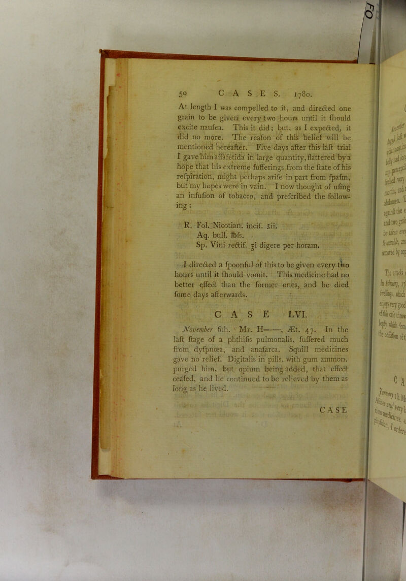 vir- ■ ■> vT^ . A -■ iP ■■.>«•: 1! :'-'1 .'f -1«., \ ' •••i'^'4;'. ' ■ >^’'V.v ■' - V ' •< . ' 1,  v- '•.**, • C I. . ■■ ■ l« ■ Jt y .. .Vt, • '«J.;f. -..fc'.^ ,■■ . ;l •y’V X' -• ■ lA. 50 CASES. 1780. At length I was compelled to it, and direded one grain to be given every two hours until it fhould excite naufea. This it did; but, as I expeded, it did no more. The reafon'of thik‘belief will be mentioned hereafter. Five days after this laft'trial i gave'himafTafetida! in large quantity, flattered by a hope that his extreme fufferings from the date of his refpiration, might perhaps arife in part from fpafm, but my hopes were in vain. I now thought of ufing an infufion of tobacco, and prefcribed the follow- ing : R, Fol. Nicotian, incif. sii. * Aq. bull. Ibis. • Sp. Vini redif. ji digere per horam. ^ I direded a fpoonful of this to be given every tWo hours until it fhould vomit. This medicine had no better qffed than the former ones, and he* died fome days afterwards. w C A’ S E LVI. JSfovember 6th. ^ Mr. H , .^Tt. 47. In the laft ftage of a phthilis pulmonalis, fuffered much from dyfpnoea, and anafarca. Squill medicines gave no relief. Digitalis in pills, v/ith gum amrnon. purged him, but opium being added, that effed ceafed, and he continued to be relieved by them as long as he lived. CASE .-/<r »-,v i!il afpt«'r kiU abdomen. airainll tke e 0 , and two gmn be tsiiB era M T removed by cop Tbe Jtecb c iji feelliiiB, which enjojv very good leply 1 •beceflationoft! A Siiii, ordffe