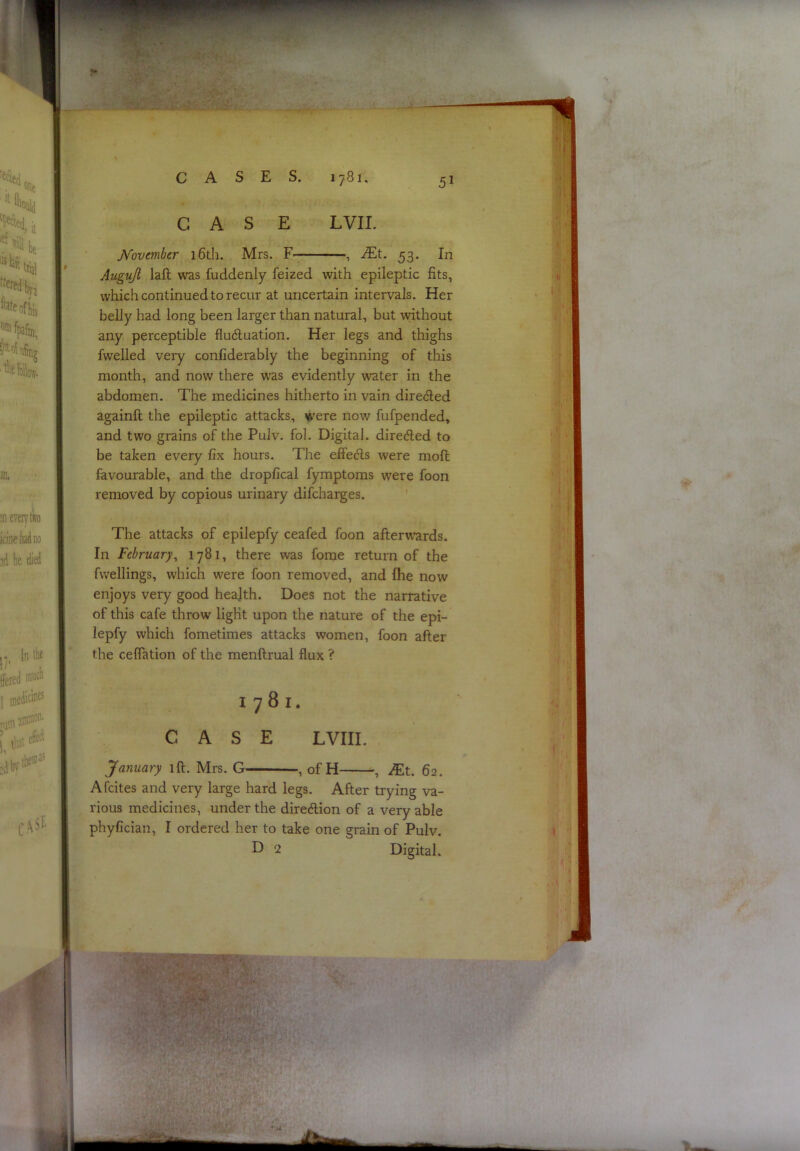 CASE JVovmber 16th. Mrs. In Auguji laft was fuddenly feized with epileptic fits, which continued to recur at uncertain intervals. Her belly had long been larger than natural, but without any perceptible fluctuation. Her legs and thighs fwelled very confiderably the beginning of this month, and now there was evidently water in the abdomen. The medicines hitherto in vain directed againft the epileptic attacks, were now fufpended, and two grains of the Pulv. fol. Digital, directed to be taken every fix hours. The effe^s were moft favourable, and the dropfical fymptoms were foon removed by copious urinary difcharges. The attacks of epilepfy ceafed foon afterwards. In February^ 1781, there ^vas fome return of the fwellings, which were foon removed, and fhe now enjoys very good health. Does not the narrative of this cafe throw light upon the nature of the epi- lepfy which fometimes attacks women, foon after the ceffation of the menftrual flux ? 1781. CASE LVIII. January ift. Mrs. G- -, ofH- —, ^t. 62. Afcites and very large hard legs. After trying va- rious medicines, under the direction of a very able phyfician, I ordered her to take one grain of Pulv. E 2 Digital. ■\ ■‘■T- ; v: '/ I