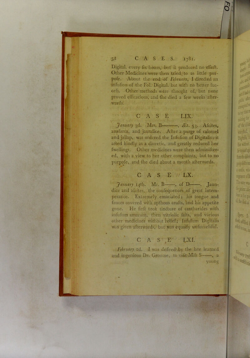 Digital, every fix hours,*^biit it produced no effeA, Other Medicines'were then tried : to as little pur- , pofe. About the '^end:’of February, I diredled an infufion of the Foil Digital, but with no better fuc- cefs. 'Other methods were thought of, but none proved efficacious, and fhe died a few weeks after- wards! •. ! ...u — ; )„ ■ -■ * * ; ' * • ■ h') j; ttr ^ C '^A* , S E ’ LIXr^-‘'' ' ' ^ [.MVf r- -p.p • January 3d, .Mrs. B , iEt. 53..^ Afeites, anafarca, and jaundice. After a purge of calomel andjallap, was ordered the Infufion of Digitalis ;• it adted kindly as a diuretic, and greatly reduced her fvvellings. Other medicines were then adminifter- ed, with a view to her other complaints, but to no purpofe, and Ihe died about a month afterwards. perance. Extremely emaciated; his tongue and fauces covered with apthous crufts, hnd his appetite gone. He firft took tinefture of cantharides with February 2cl. I was defired'.by the late learned C A S , E / LX. 'January 14th. Mr. B—-—, of D' . Jaun- dice and afeites, the c'onfequences ,of great intem- infufum amaru'ni!^' then vitriolic falts, and various other medicine's without relief; Ihfufum Digitalis was given alfterwards’,^ but W’as equally unfuccersful. CASE • LXI. -I ' ■ and ingenious Dr. Groome, to viiitfMifs S , a young P