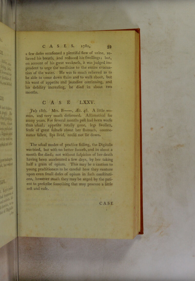 a few dofes occafioned a plentiful flow of urine, re- lieved his breath, and reduced his fwellings; but, on account of his great weaknefs, it was judged im- prudent to urge the medicine to the entire evacua- tion of the water. He was fo much relieved as to be able to come down flairs and to walk about, but his v^-ant of appetite and jaundice continuing, and his debility increafing, he died in about two months. CASE LXXV. July 18th. Mrs. B , iEt. 46. A little wo- man, and very much deformed. Aflhmatical for many years. For feveral months pafl had been worfe than ufual; appetite totally gone, legs fwollen, fenfe of great fulnefs about her flomach, counte- nance fallen, lips livid, could not lie down. The ufual modes of practice failing, the Digitalis was tried, but with no better fuccefs, and in about a month fhe died; not without fufplcion of her death having been accelerated a few days, by her taking half a grain of opium. This may be a caution to young praditioners to be careful how they venture upon even fmall dofes of opium in fuch conftituti- ons, however much they may be urged by the pati- ent to preferibe fomething that may procure a little reft and eafe.