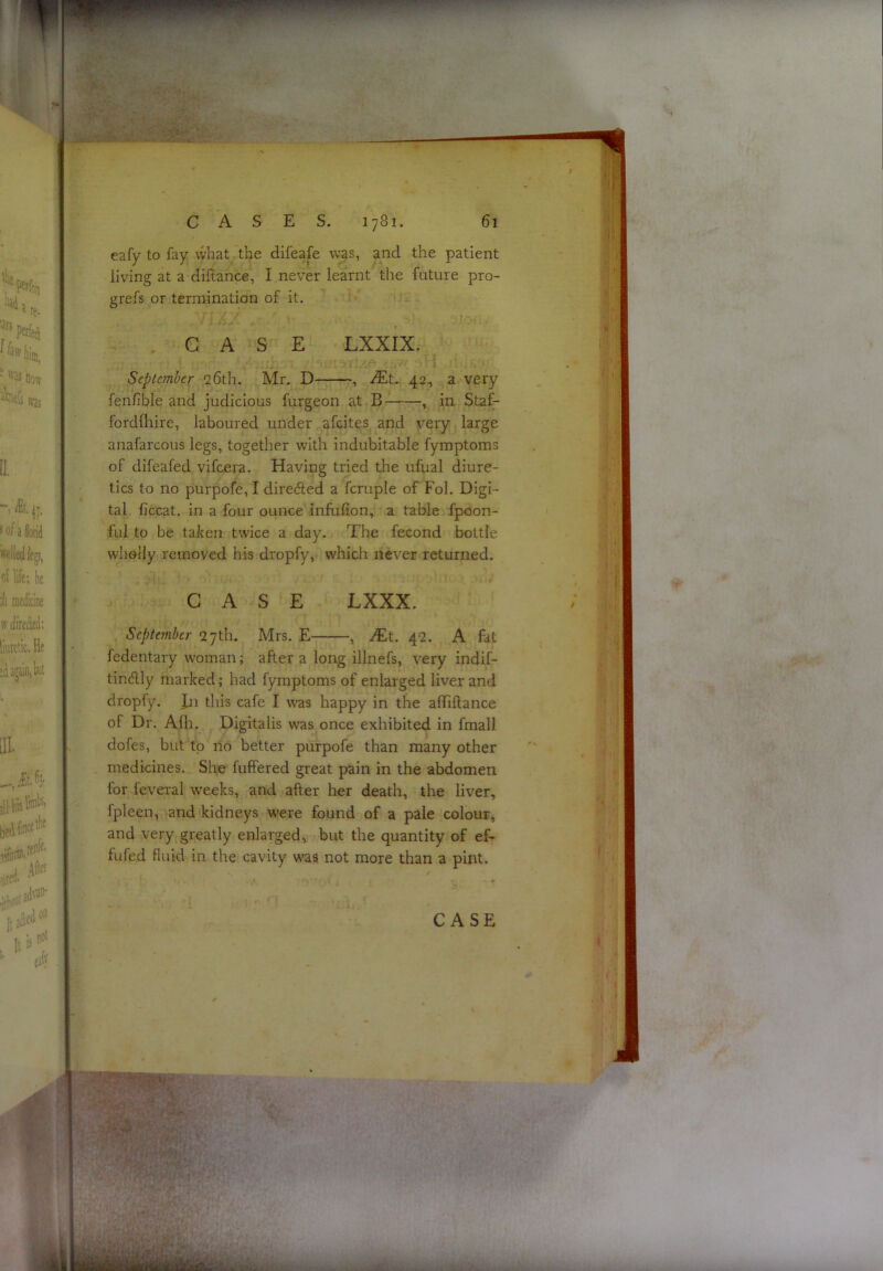 eafy to fay what the difeafe was, and the patient living at a diilance, I never learnt the future pro- grefs or termination of it. CASE LXXIX. September 26th. Mr. D— , ^Et. 42, a very fenfible and judicious furgeon at B- , in- Staf- fordfhire, laboured under afcites and very large anafarcous legs, together with indubitable fymptoms of difeafed vifcera. Having tried the ufual diure- tics to no purpofe, I dire<51ed a fcruple of Fol. Digi- tal, ficcat. in a four ounce infufion, a table fpoon- ful to be taken twice a day. The fecond bottle wholly removed his dropfy, which never returned. r CASE LXXX. September 27th. Mrs. E , ^Et. 42. A fat fedentary woman; after a long illnefs, very indif- tindlly marked; had fymptoms of enlarged liver and dropfy. Jii this cafe I v’as happy in the alTiftance of Dr. Afli. Digitalis was once exhibited in fmali dofes, but to no better purpofe than many other medicines. She fuffered great pain in the abdomen for feveral w-eeks, and after her death, the liver, fpleen, and kidneys were found of a pale colour, and very greatly enlarged, but the quantity of ef- fufed fluid in the cavity was not more than a pint.