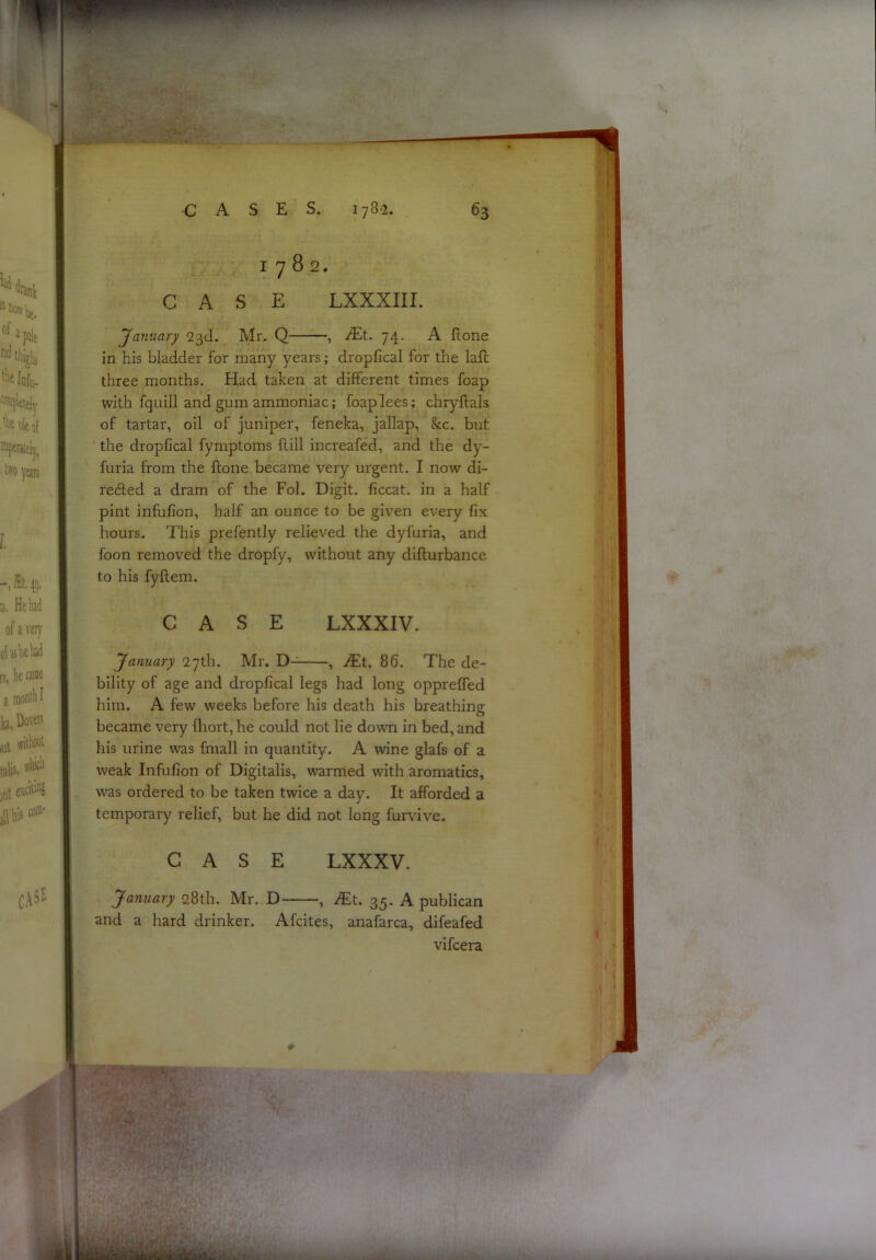 : •• J-' , 1^ CASES. 1782. 63 1782. CASE LXXXIII. 'January 23d. Mr. Q- iEt. 74. A ftone in his bladder for many years; dropfical for the laft three months. Had taken at different times foap with fquill and gum ammoniac; foap lees; chryftals of tartar, oil of juniper, feneka, jallap, &c. but the dropfical fymptoms ftill increafed, and the dy- furia from the ftone became very urgent. I now di- refted a dram of the Fob Digit, ficcat. in a half pint infufion, half an ounce to be given every fix hours. This prefently relieved the dyfuria, and foon removed the dropfy, w'ithoiit any difturbance to his fyftem. CASE LXXXIV. January 27th. Mr. D-^ , Mt. 86. The de- bility of age and dropfical legs had long oppreffed him. A few weeks before his death his breathing became very fliort, he could not lie down in bed, and his urine was fmall in quantity. A wine glafs of a weak Infufion of Digitalis, warmed with aromatics, was ordered to be taken twice a day. It afforded a temporary relief, but he did not long furvive. CASE LXXXV. January 28th. Mr. D , JEt. 35. A publican and a hard drinker. Afcites, anafarca, difeafed vifcera I. ■ya 1^1.'