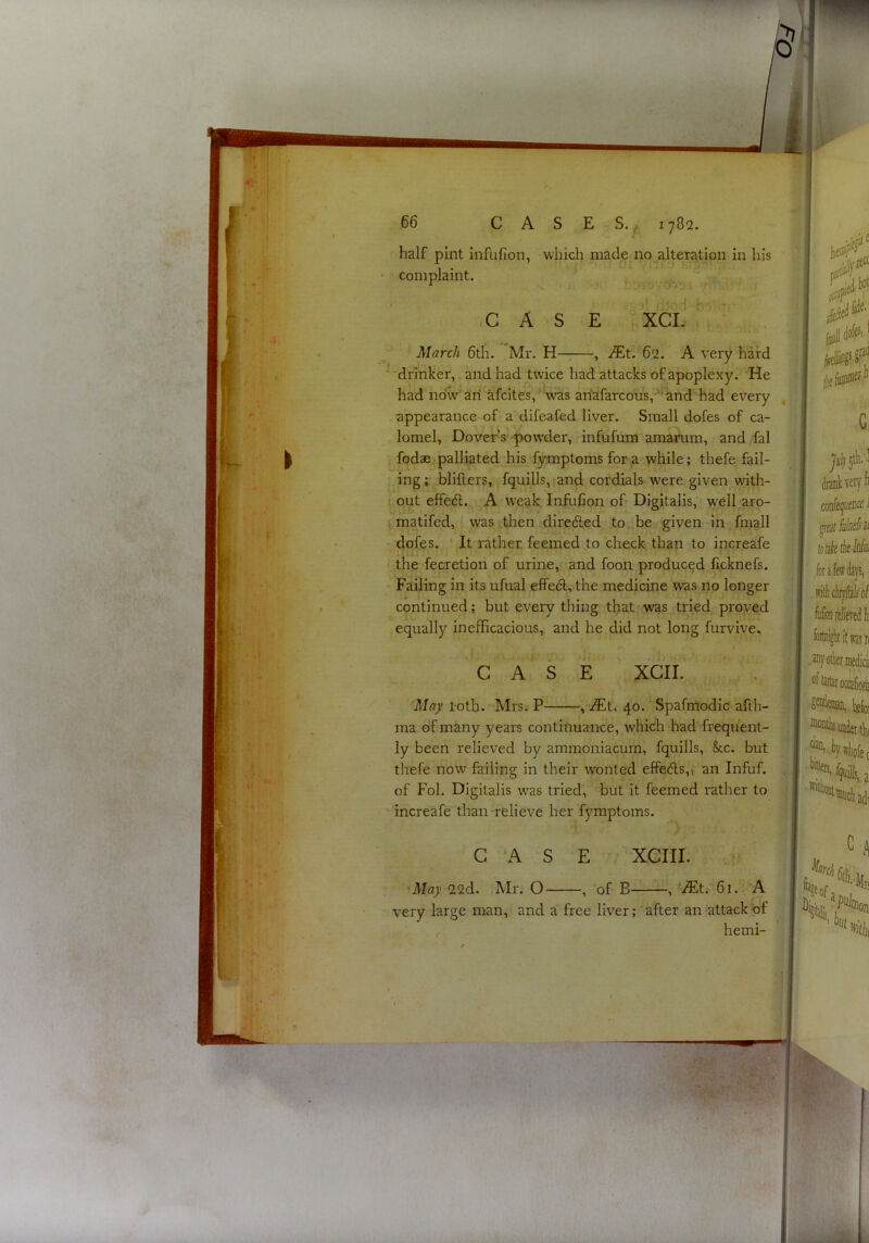 made no alteration in his ■ I- CASE 'Xci. % March 6th. Mr. H——, iEt. 62. A very hard  drinker, and had twice had attacks of apoplexy. He had now aii afcites,’was anafarcous,-” and had every appearance of a difeafed liver. Small dofes of ca- lomel, Dover’s powder, infufiim amarum, and fal fodae palliated his fymptomsfora while; thefe fail- ing ; blillers, fquills, and cordials were, given with- out effedl. ’■A weak, InfuCon of- Digitalis, w'ell aro- matifed, was then dire<5led to be given in fmall dofes. It rather feemed .to check than to increafe the fecretion of urine, and foon produced licknefs. Failing in its ufual effedt, the medicine was no longer continued; but every thing that was tried proved equally inefficacious, and he did not long furvive. CASE XCII. May loth. Mrs. P , iEt. 40. Spafmodic afth- ma of many years continuance, which had frequent- ly been relieved by ammoniacum, fquills, &c. but thefe now failing in their wonted elfe6ls,\ an Infuf. of Fol. Digitalis was tried, but it feemed rather to increafe than relieve her fymptoms. G ‘A S E XCIII. May 22d. Mr. O , of B—61.‘’-'A very large man, and a free liver;'after an attack of hemi- half pint infufion, whic complaint.