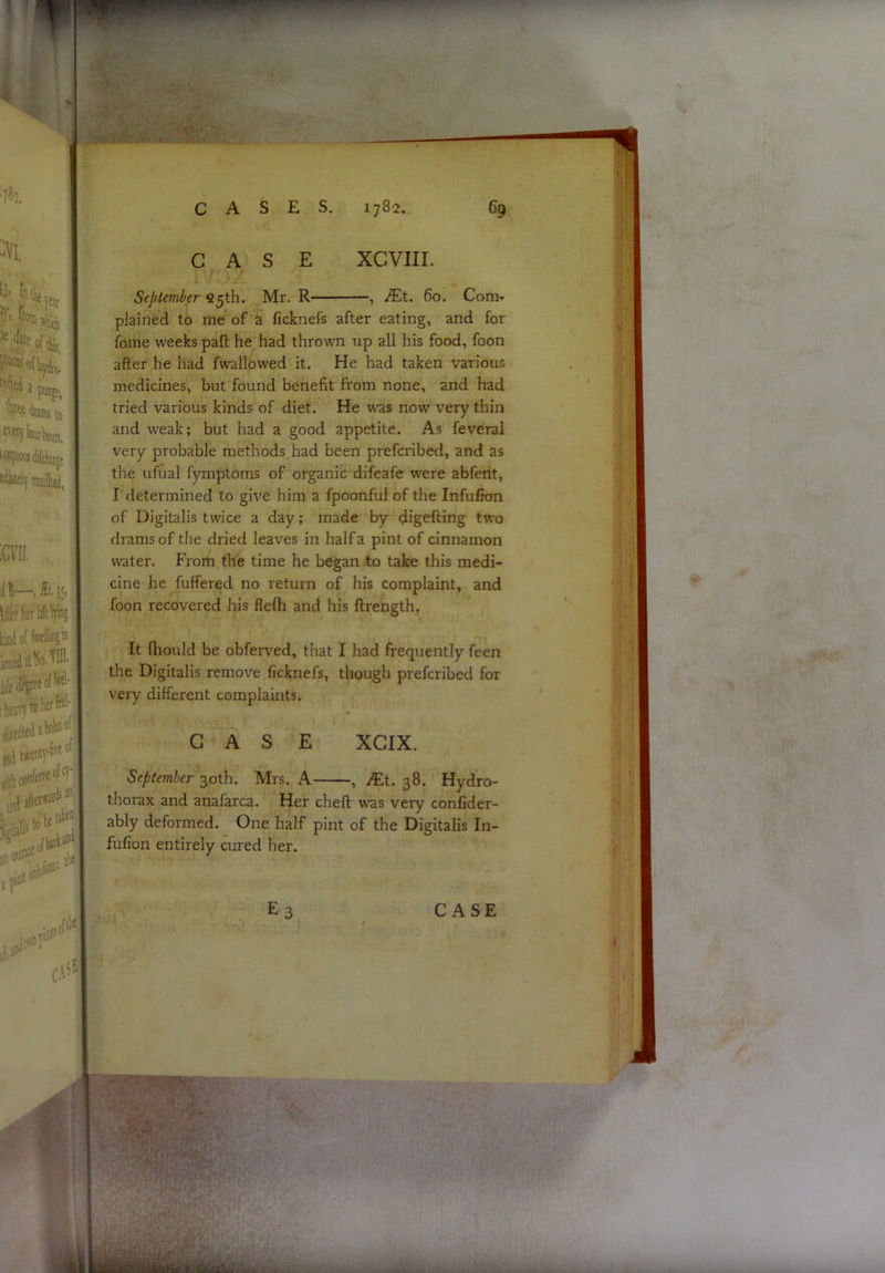 CASE XCVIII. September fi5th. Mr. R , iEt. 6o. Con>. plained to me of a ficknefs after eating, and for fome weeks pall he had thrown up all his food, foon after he had fwallowed it. He had taken various medicines, but found benefit from none, and had tried various kinds of diet. He was now very thin and weak; but had a good appetite. As feveral very probable methods had been prefcribed, and as the ufual fymptoms of organic difeafe were abfent, r determined to give him a fpoonful of the Infufion of Digitalis twice a day; made by digefting two drams of the dried leaves in half a pint of cinnamon water. From the time he began to take this medi- cine he fuffered no return of his complaint, and foon recovered his flefh and his ftrength. It lliould be obferved, that I had frequently feen the Digitalis remove ficknefs, though prefcribed for very different complaints. CASE XCIX. September 30th. Mrs. A , Ku 38. Hydro- thorax and anafarca. Her cheft was very conlider- ably deformed. One half pint of the Digitalis In- fufion entirely cured her.