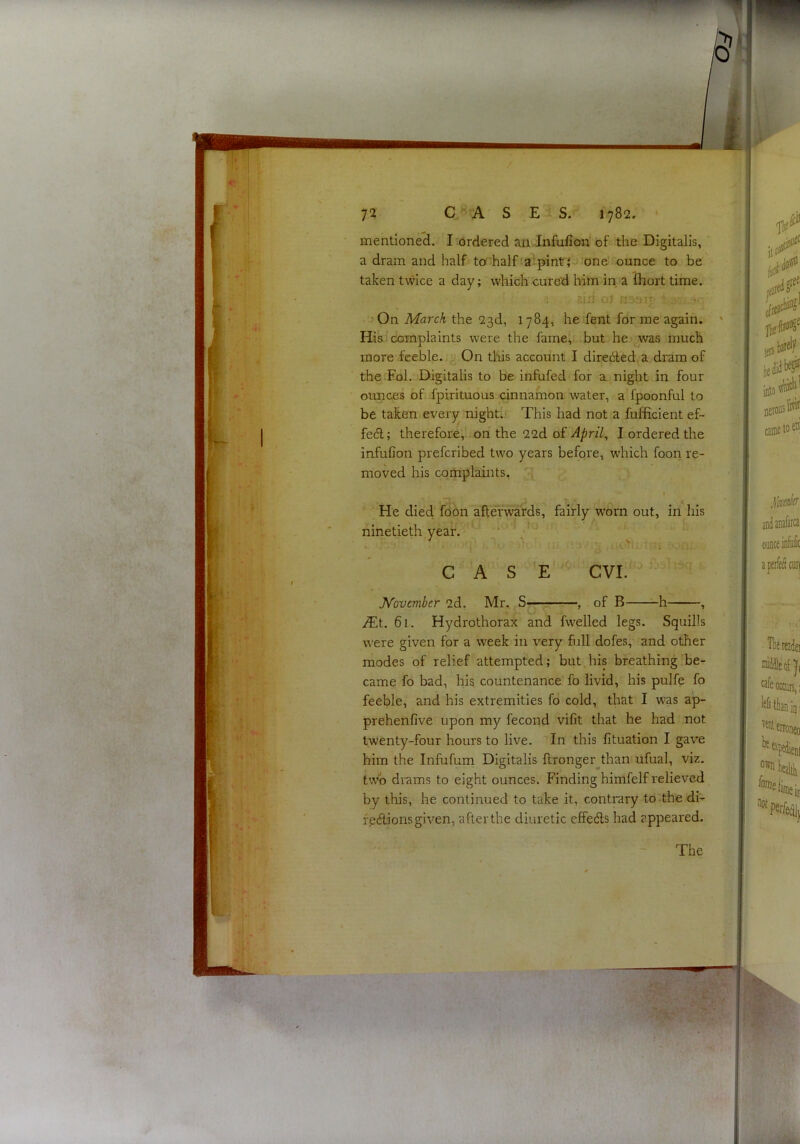 w<( 72 A S E S. 1782, • mentioneci. I ordered an -Infufiori of; the Digitalis, a dram and half to-halfia^pintrjj one ounce to be taken twice a day; which cure'd him in a fhort time. .; j O.t ,'191 5 On March the 23d, 1784, he fent for me again. ' His complaints were the fame, but he jwas much more feeble. On this account I diredled.a.dram of the Eol. Digitalis to be infufed for a. night in four ounces of fpirituous cmnamon water, a fpoonful to be taken every^ night. This had not a fufficient ef- fedl; therefore, on the 22d ofI ordered the infufion prefcribed two years before, which foori re- moved his complaints, I He died foon afterwards, fairly w'orn out, in his ninetieth year. * > CASE CVI. ^ ^  * ■ November 2d. Mr, S— , of B h , iEt. 61. Hydrothorax and fwelled legs. Squills were given for a week in very full dofes, and other modes of relief attempted; but his breathing be- came fo bad, his countenance fo livid, his pulfe fo feeble, and his extremities fo cold, that I w-as ap- prehenfive upon my fecond vifit that he had not twenty-four hours to live. In this fituation I gave him the Infufum Digitalis ftronger^^than ufual, viz. two drams to eight ounces. Finding himfelf relieved by this, he continued to take it, contrary to-the df- fe(flions given, after the diuretic effedls had appeared. The