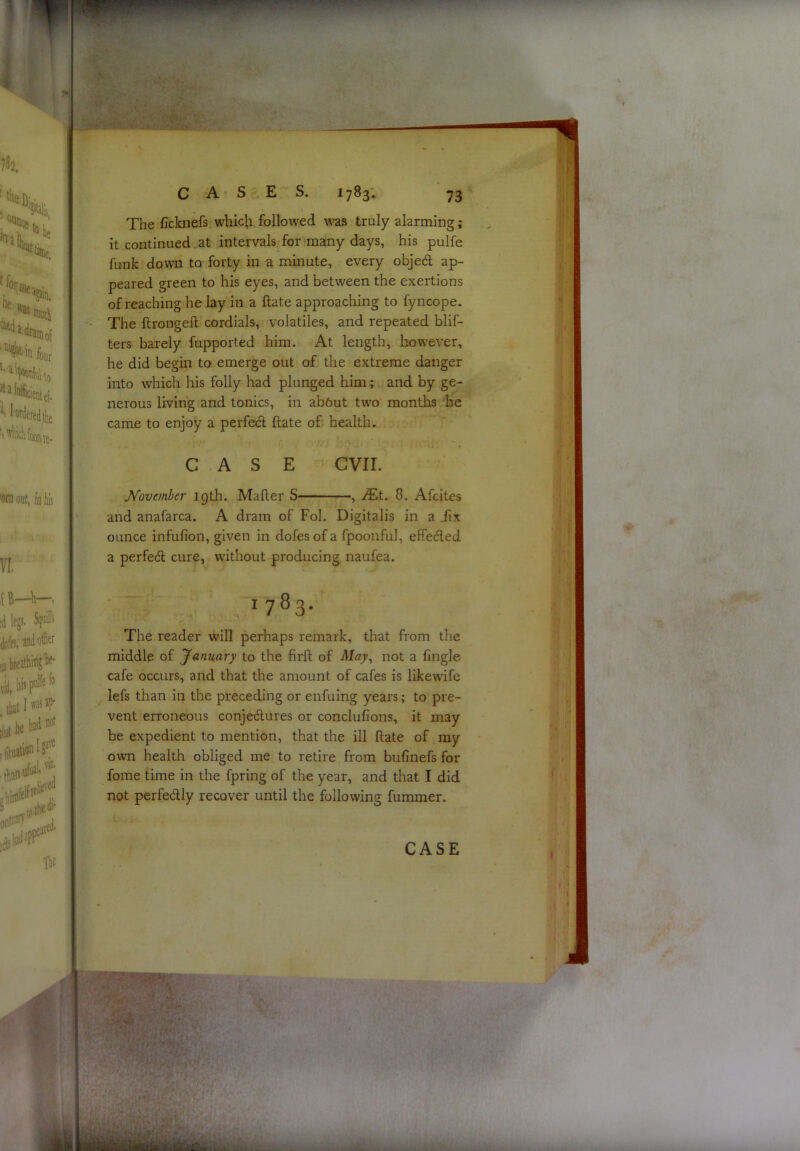 The ficknefs whic|;i followed was truly alarming; it continued. at intervals for many days, his pulfe funk down to forty in a minute, every objedl ap- peared green to his eyes, and between the exertions of reaching he lay in a ftate approaching to fyncope. The ftrongell cordials, volatiles, and repeated blif- ters barely fupported him. At length, how'ever, he did begin to emerge out of the extreme danger into which his folly had plunged him; and by ge- nerous living and tonics, in ab6ut two months he came to enjoy a perfedl ftate of health. CASE evil. November 19th. Mafter S , JEt. 8. Afeites and anafarca. A dram of Fob Digitalis in a jfix ounce infufion, given in dofes of a fpoonful, effedled a perfeft cure, without producing naufea. 1783- The reader will perhaps remark, that from the middle of January to the firft of May^ not a fingle cafe occurs, and that the amount of cafes is likewife lefs than in the preceding or enfuing years; to pre- vent erroneous conjedlures or conclufions, it may be expedient to mention, that the ill ftate of my own health obliged me to retire from bufinefs for fome time in the fpring of the year, and that I did not perfedlly recover until the following fummer.