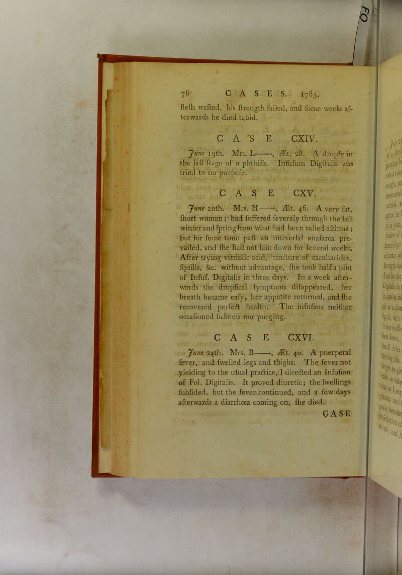 flefli wafted, his ftrength faikd, and fome weeks af- terwards he died tabid. C A 'S June igth. Mrs. L- S CXIV. —, JEt, 28, A dropfyin the laft ftage of a phthifis. Infufuin Digitalis was tridd tohib pufpofe. UOiaiUp I- ,CiOiUp ^- . ’.II i..' j -* • •) ^ P ih iGi b'ljV A , i. . I. -. cxv. June 20th. Mrs. H JEt. 46. A very fat, fhort woman r had fuffered feverely through the laft winter and fpring from what had been called afthma; but for fome time paft: an uiliverfal anafarca pre- vailed, and fhe had not lain down for feveral weeks. After trying^ vitriolic acidl^’tincfture of cantharides; fquills, &c. without advantage, fhe took half a pint of Infuf. Digitalis in three days. In a week after- ^vards the dropfical fymptoms difappeared, her breath became eafy, her appetite returned, and fhe recovered perfecft health. The infufion neither oGcafioned ficknefs nor purging. i)[V7 CAS uba fr;'i Ju7ie 24th. Mrs. B E CXVI. —, JEt. 40. A puerperal -.fever, and fwelled legs and thighs. The fever not .yielding to the ufual pradlice, I diredled an Infufion !of Fob Digitalis. It proved diuretic; the fwellings fubfided, but the fever continued, and a few. days afterwards a diarrhoea coming on, flie died.
