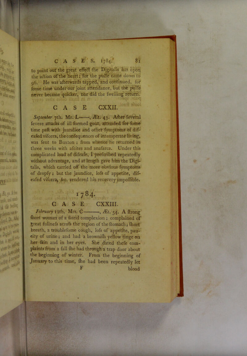 to point out the great effect the Digitalis has the a(5lion of the heart; the puffe came down to q6. He was afterwards tappdd/ and continued, fof fome time under om joint attendance, but thEd''piilfe never became quicker, nor did the fwelling rertuni^r CASE CXXII. September 7th. Mr. L , J£x. 43. AftCT feveral fevere attacks of ill formed gout, attended for fome time paft with jaundice and other fymptoms of dif- eafed vifcera, the confequences of intemperate living, was fent to Buxton ; from whence he returned in three weeks with afcites and anafarca. Under this complicated load of difeafe, I prefcribed repeatedly without advantage, and at length gave him the Digi- talis, which carried off the more obvious fymptoms of dropfy; but the jaundice, lofs of appetite, dif- eafed vifcera. Sec. rendered his recovery impoffiblei 1784. CASE CXXIII. February l<2th. Mrs. C , /Et. 54. A ftrong fhort woman of a florid complexion ; complained of great fullnefs aci'ofs the region of the flomach; fliort breath, a troublefome cough, lofs of appetite, pau- city of urine ; and had a brownifh yellow tinge on her fldn and in her eyes. She dated thefe com- plaints from a fall fhe had through a trap door about the beginning of winter. From the beginning of January to this time, fhe had been repeatedly let F blood