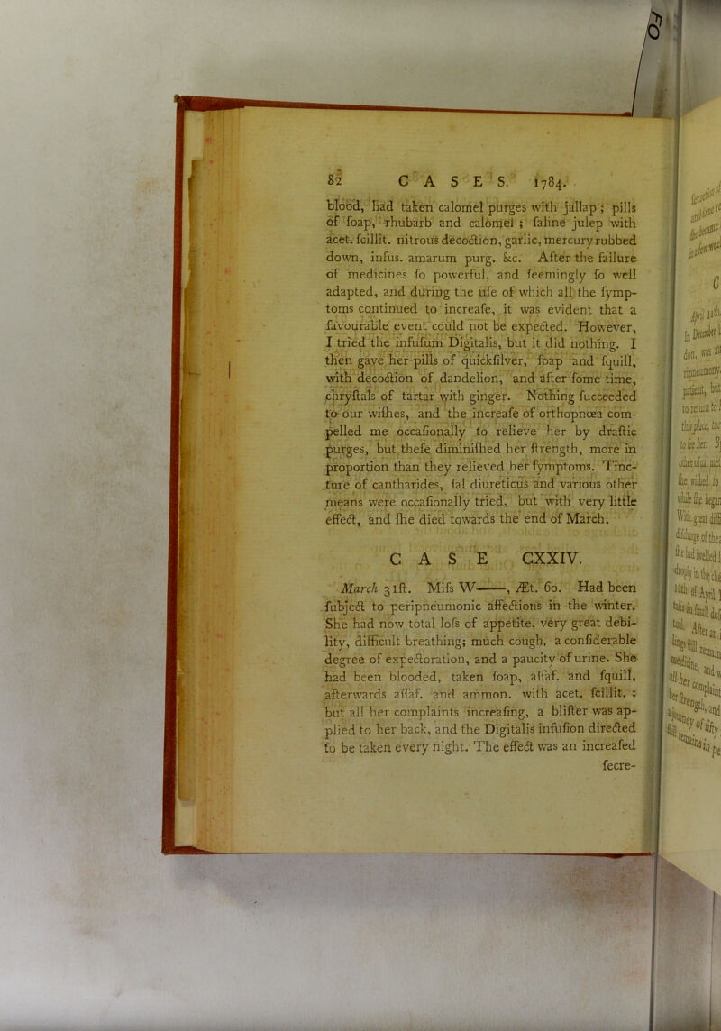blooH,^^Had taken calomel purges with jallap ; pills of ^foapV’ Thubarb and calonjeT ; faline julep with a'cet. fcillit. nitroiisdecodlion, garlic, mercuiy rubbed down, infus. amarum purg. &cc. After the failure of medicines fo powerful, and feemingly fo well adapted, and during the ufe of which all the fymp- torns continued to increafe, it was evident that a favourable event could not be expedled. However, I tried the 'inWfuih'’^Digitalis, but^ it did nothing. I tlfen gaye hef*pills of quicklilver, foap ‘and fquill, wth decodion of dandelion, and after fome time, chryftals'of tartar yith ginger. Nothing fucceeded ta our wifhes, and the increafe of orthopnoea’com- pelled me occafionally to relieve^ her by draftic .purges, but.thefe diminifhed her ftrength, more in ^ proportion than they relieved her fyrhptoms. Tine- fare of cantharides, fal diureticus and various other means were occafionally tried, but with very little effedf, and fhe died towards the end of March. C A S-'e exxiv. March 31ft. Mifs W , iEt. 60. Had been fubjedl to peripneumonic affecflion's in the winter. She had now total lofs of appetite, v'^ry great debi- lity, difficult breathing; much cough, a confidei;able degree of expefloration, and a paucity of urine. She had been blooded, taken foap, aflaf. and fquill, afterwards aCTaf. and ammon. with acet. fcillit. ; but all her complaints increafing, a blifter was ap- plied to her back, and the Digitalis infufion diteciled to be taken every night. The effeft was an increafed fecre-