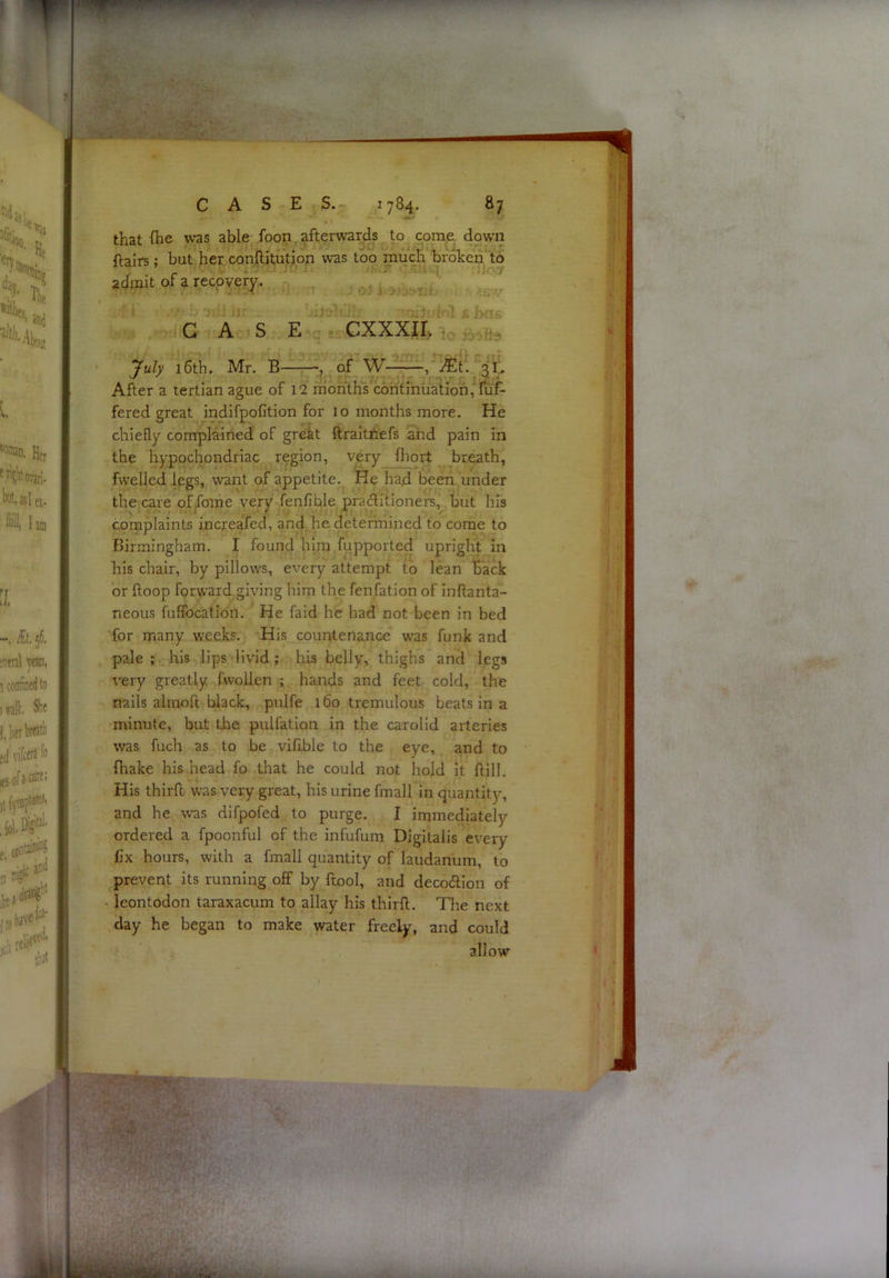 that fhe was able foon. afterwards to come down ftairs; but her conftitution was too much broken to admit of a recovery. - . . , , . CASE » CXXXIE ' ! July 16th. Mr. B :? of W— Mi. After a tertian ague of 12 months continiiation, fuf- fered great indifpofition for 10 months more. He chiefly complained of grekt ftraitiiefs and pain in the hypochondriac region, very fliort breath, fwelled legs, want of appetite. He had been under the care offome very fenfible praditioners, but his complaints increafed, and he determined to come to Birmingham. I found him fupported upright in his chair, by pillows, every attempt to lean Back or ftoop forward giving him the fenfation of inftanta- neous fuffocation. He faid he had not been in bed for many weeks. His countenance was funk and pale ; his lips livid; his belly, thighs and legs very greatly fwollen ; hands and feet cold, the nails alinoft black, pulfe 160 tremulous beats in a minute, but the pulfation in the carolid arteries was fuch as to be viflble to the eye, and to fhake his head fo tliat he could not hold it ftill. His thirft was very great, his urine fmall in quantity, and he was difpofed to purge. I immediately ordered a fpoonful of the infufum Digitalis every fix hours, with a fmall quantity of laudanum, to prevent its running off by ftool, and deco6Hon of • leontodon taraxacum to allay his thirft. The next day he began to make water freely, and could allow’’