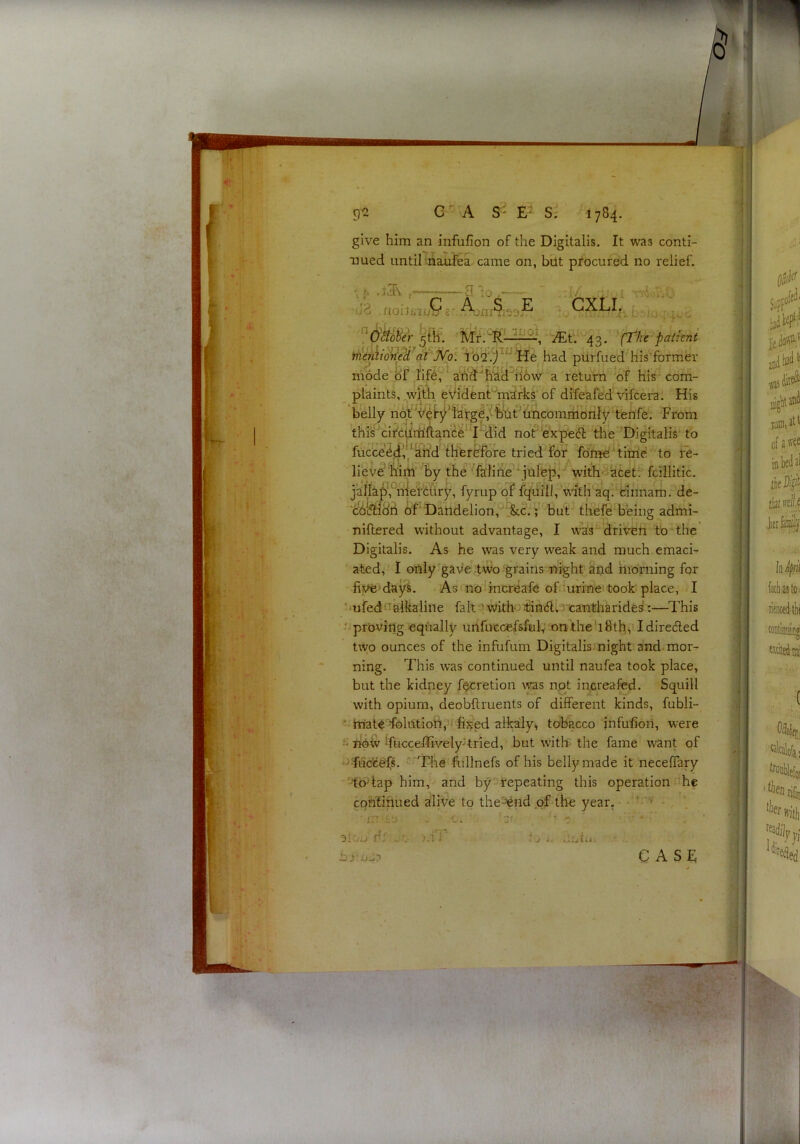 give him an infufion of the Digitalis. It was conti- T3ued until-naufea came on, but procured no relief. iJS . rtouwij'b'8 b if?8r A:nr$iS3.^ 5%. Mt. j{^. ^i[Tke-paiknt iiien\i6^eWdt‘ib2'.)^|'*He had piirfued his’former mode of jfife? ^hd‘'fiad^il6w’ a return of His com- ^ plaints, ^wlth eVidenPmirks of dife^fed vifcera. His belly nof ^^^f^^fa'rg^,'ffet''hncomiHonly tenfe From this'circdrHftance^^I^id nof ^expeifi the Digitalis to fucte»^(iVkh’d thferHfore tried for fdme 'tirrie to re- liev^'MiH by the '^feliiie^\jul'ep with-^kcet. fcillitic. jarta^,°rijelfc{lry, fyrup of fi^iiilh'Vrth'aq. binnam. de- chi^dH of‘ Datldelion,'^.'&cJV but’ thefei'being admi- nillered without advantage, I was^driVeti to the Digitalis. As he was very weak and much emaci- ated, I only^gave two grains flight aijd hioming for five'dayi. Asinoiincreafe ofiurine took place, I 'mfednfiikaiine faltewitH^iianbii.; caiafiharide^:—^This • proving equally unruccefsftik on the' 18tH, I diredled two ounces of the infufum Digitalis.night and-mor- ning. This was continued until naufea took place, but the kidney f^retion was npt increafed. Squill with opium, deobflruents of different kinds, fubli- •' ttiaieTolLttioiii'f fixed alkaly^ tobacco jnfufioii, were - fioiv Ifucceffivelyjtried, but w'itte the fame want of ?fs, ''Tlie'fuilnefs of his belly made it neceffary '-tb^lap him, and by repeating this operation he cqnfinued alive to the'^nd.ofithe year. ■ ffT ^ - _ ‘ L ’ .':r. o;r,i' (;•¥ ai.... dr . V >u ‘ j i. CASE fi r; ( U.