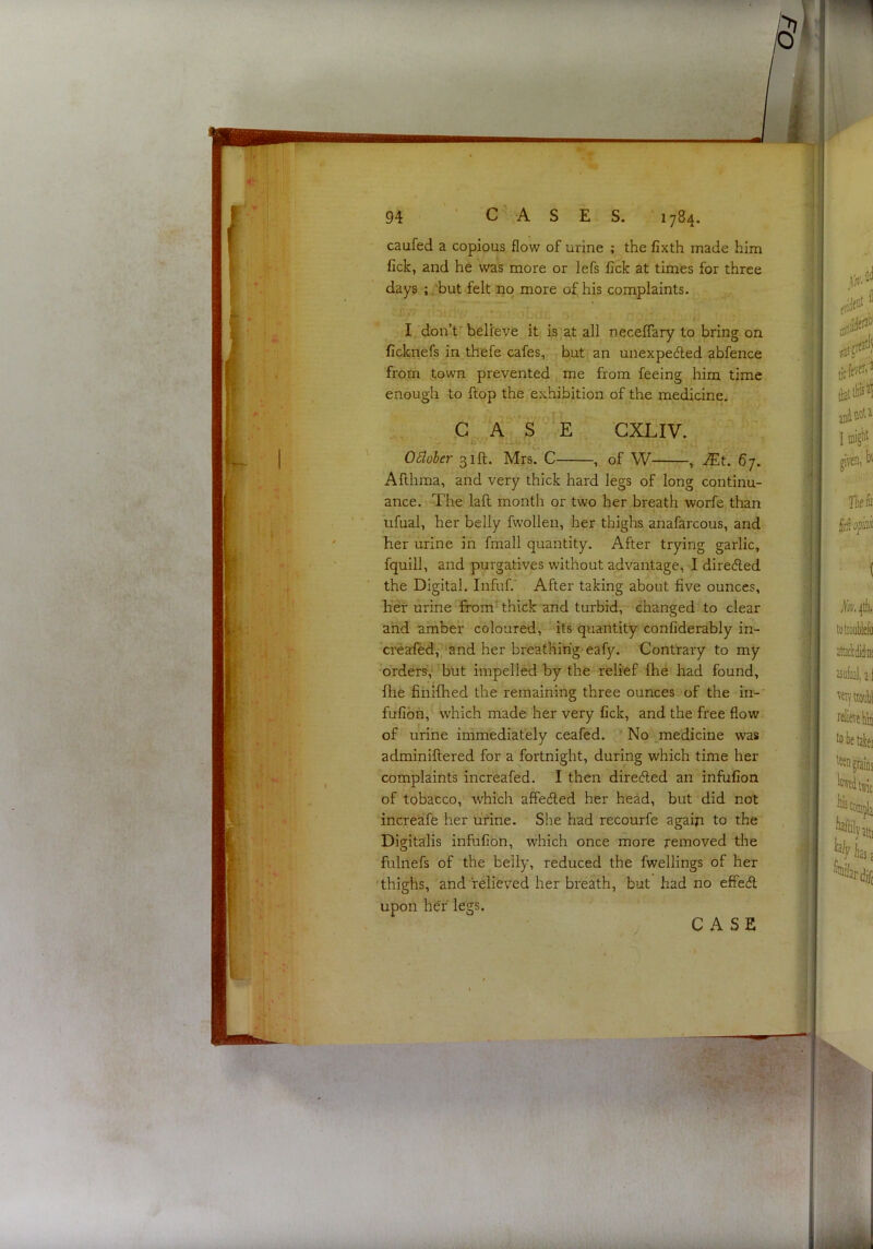 caufed a copious flow of urine ; the fixth made him fick, and he was more or lefs fick at times for three days ; .'but felt no more of his complaints. f-- oLdi; r,i I don’t ^ believe it is at all neceffary to bring on ficknefs in thefe cafes, but an unexpected abfence from town prevented me from feeing him time enough to flop the exhibition of the medicine, G Aj.S E GXLIV. October 31ft. Mrs. C , of W , J£t. 67. Afthma, and very thick hard legs of long continu- ance. The laft month or two her breath worfe than ufual, her belly fwollen, her thighs anafarcous, and her urine in fmall quantity. After trying garlic, fquill, and purgatives without advantage, I directed the Digital. Infuf.' After taking about five ounces, her urine from' thick and turbid, changed to clear ahd amber coloured, its quantity confiderably in- crealed,''and her breathing-eafy. Contrary to my orders,^ but impelled by the relief ftie had found, fhe fiiiifhed the remaining three ounces of the in- fufion, which made her very fick, and the free flow of urine immediately ceafed. No ^medicine was adminiftered for a fortnight, during which time her complaints increafed. I then directed an infufion of tobacco, which affeefied her head, but did not increafe her urine. She had recourfe agaiji to the Digitalis infufion, which once more removed the fulnefs of the belly, reduced the fwellings of her 'thighs, and ’relieved her breath, but had no effecfl upon her legs. CASE I ' i