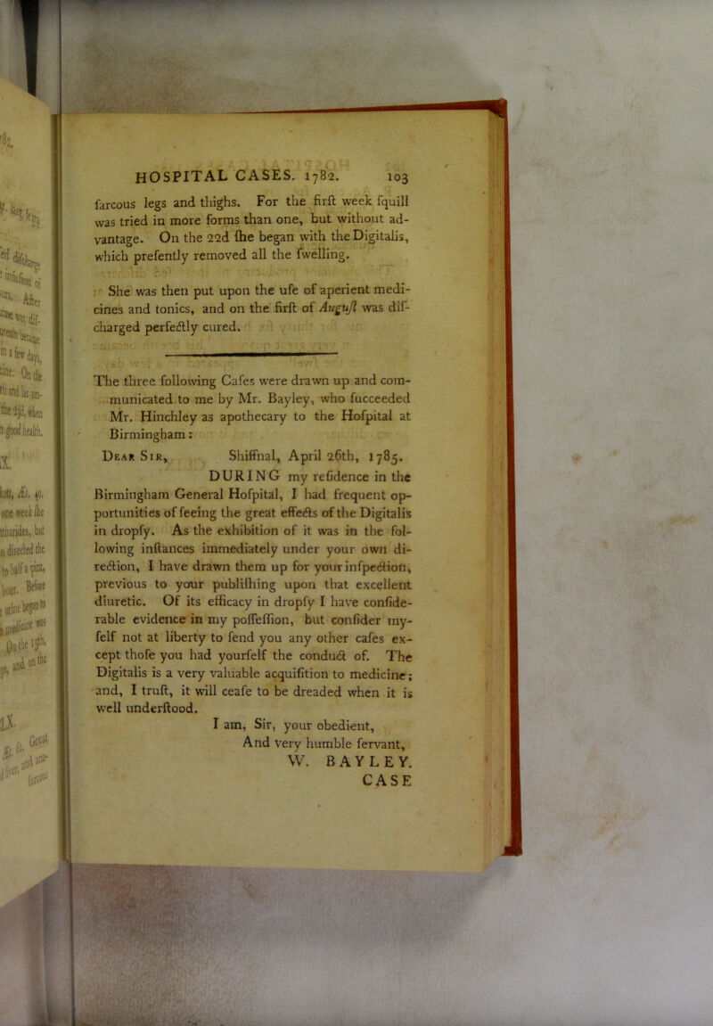 farcous legs and thighs. For the firft week fquill was tried in more forms than one, but without ad- vantage. On the 22d (he began with the Digitalis, which prefently removed all the dwelling. She was then put upon the ufe of aperient medi- cines and tonics, and on the firft of Auguji was dif- charged perfetftly cured. The three following Cafes were drawn up and com- municated to me by Mr. Bayley, who fucceeded Mr. Hinchley as apothecary to the Hofpital at Birmingham: Dear Sir, Shiffnal, April 26th, 1785. DURING my refidence in the Birmingham General Hofpital, I had frequent op- portunities of feeing the great effeifts of the Digitalis in dropfy. As the exhibition of it was in the fol- lowing inftances immediately under your own di- rc(5Hon, I have drawn them up for yourinfpe(ftion, previous to your publilhing upon that excellent diuretic. Of its efficacy in dropfy I have confide- rable evidence in my polfeffion, but confider my- felf not at liberty to fend you any other cafes ex- cept thofe you had yourfelf the condud of. The Digitalis is a very valuable acquifition to medicine; 'and, I truft, it will ceafe to be dreaded when it is well underftood, I am, Sir, your obedient. And very humble fervant, W. BAYLEY.