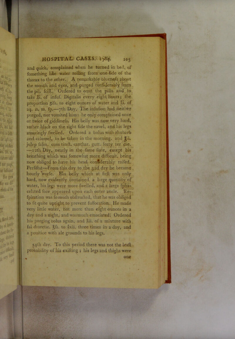 and quick, complained when he turned in bed, of fomething like water rolling from one fide of the thorax to the other., A remarkable biuenefs about the mouth and eyes, and purged confiderably from the pil. fcill. Ordered to omit the pills and to take li. of infuf. Digitalis every eight hours; the proportion 3ifs. to eight ounces of water and of aq. n, m. fp.—7th Day, The infufion had neitlrer purged, nor vomited him; he only complained once or twice of giddinefs. His belly was now very hard, rather b|ack on the right fide the navel, and his legs amazingly fwelled. Ordered a bolus with rhubarb and calomel, to be taken in the morning, and julep falin, cum tin6t. canthar. gutt. forty ter die. —12th Day, nearly in the fame fute, except his breathing which was fomewhat more difficult, being now obliged to have his head confiderably raifed. Perfillat—From this day to the g2d day he became hourly Vqrfe. His belly which at fir.fl was only hard, now evidently contained a large quantity of water, his legs were more fwelled, and a large fpha- celated fore appeared upon each outer ancle. Re- fpiration was fo much obftruded, that he was obliged to fit quite upright to prevent fuffocation. He made very little water, not more than eight ounces in a day and a night, and was much emaciated. Ordered his purging oolus again, and ^n. of a mixture with fal diuretic, ^fs. to .^xii. three times in a day, and a poultice with ale grounds to his legs. 51th day. To this period there w'as not the leaf!; probability of his exifting ; his legs and thighs were