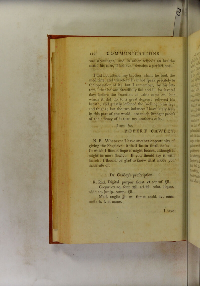 waFa^younger, and in^^oLher refpedls an healthy man,“'Bis cure, I believe,’ remains a perfedl one. -Tl'.'T’ . ■); ' . J I did not attend my brother whilll he took the medicine, and tKerefo’fe'1 cannot fpeak precifelyto the operation of it*;' but I remember, by his let- ters, ' that he was dreadfully fick and ill for feveral days before the fecretion of urine came on, but which 'it did do to a great degree; relieved his breath, and greatly leffened the fwelling in his legs and thighs; but the two inftances I have lately feed in this part of the world, are much ftronger proofs ' of the efficacy of it than my brother’s cafe. ' ■ ’ .1 ' ^f7V(T am, Scc; il'i.,-’ t ROBERT CAWLTY. ^ ' I ' . ■ ' N. B. Whenever I have another opportunity of giving the Foxglove, it lhall be in fmall dofes:— In which I (hould hope it might fuceed, although it • might be more flowly. If you fhould try it with fuccefs, I fhould be glad to know what mode you'' madfe ufe of. ' Dr. Cawley's prefcription. R. Rad. Digital, purpur. ficcat. et contuf. ^ii. Coque ex aq. font. ftii. ad Ifei. colat. liquor, adde aq. junip. comp. ^ii. Mell. anglic ^i. m. fumat cochl. iv. omni node h. f. et mane.