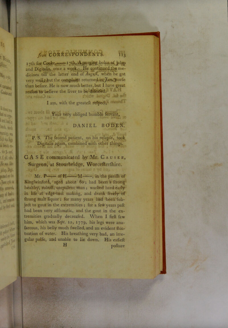 1 yth for Cooke. 17th. A purging bolus- of jalap and Digitalis, once a week. He cpntinued,t,bc me- dicines till the latter end of ~AuguJt\ when he got very well; but the complaint returned in Ja?2.^'orfe than before. He is now much better, but I have great reafon to believe the liver to be difeafed; — ^ , I am, with the greateft refpedl, • ’ ' ‘ Your very obliged humble fervant, ' ' ’ DANIEL BODEN. * P. S. The fecond patient, on his relapfe, took Digitalis again, combined with other things. CASE communicated by Mr. Causer, Surgeon, at Stourbridge, Worcefterfhire. Mr. P of H- M——, in the parifh of Kingfwinford, aged about 60 ; had been a ftrong healthy, robuft, corpulent man ; worked hard early in life at edge-tool making, and drank freely of ftrong malt liquor ; for many years had been fub- jeft to gout in the extremities ; for a few years paft had been very afthmatic, and the gout in the ex- tremities gradually decreafed. When I firft faw him, which was Sept. 12, 1779, his legs were ana- larcous, his belly much fwelled, and an evident fluc- tuation of water. His breathing very bad, an irre- gular pulfe, and unable to lie down. His eafieft H pofture